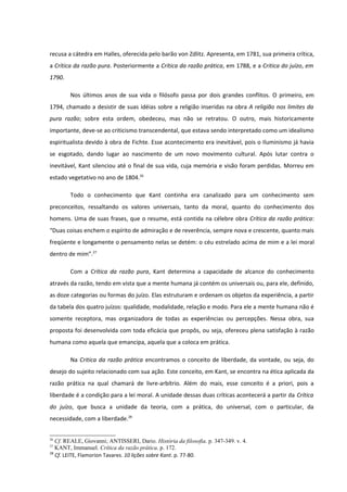 recusa a cátedra em Halles, oferecida pelo barão von Zdlitz. Apresenta, em 1781, sua primeira crítica,
a Crítica da razão pura. Posteriormente a Crítica da razão prática, em 1788, e a Critica do juízo, em
1790.

        Nos últimos anos de sua vida o filósofo passa por dois grandes conflitos. O primeiro, em
1794, chamado a desistir de suas idéias sobre a religião inseridas na obra A religião nos limites da
pura razão; sobre esta ordem, obedeceu, mas não se retratou. O outro, mais historicamente
importante, deve-se ao criticismo transcendental, que estava sendo interpretado como um idealismo
espiritualista devido à obra de Fichte. Esse acontecimento era inevitável, pois o Iluminismo já havia
se esgotado, dando lugar ao nascimento de um novo movimento cultural. Após lutar contra o
inevitável, Kant silenciou até o final de sua vida, cuja memória e visão foram perdidas. Morreu em
estado vegetativo no ano de 1804.26

        Todo o conhecimento que Kant continha era canalizado para um conhecimento sem
preconceitos, ressaltando os valores universais, tanto da moral, quanto do conhecimento dos
homens. Uma de suas frases, que o resume, está contida na célebre obra Crítica da razão prática:
“Duas coisas enchem o espírito de admiração e de reverência, sempre nova e crescente, quanto mais
freqüente e longamente o pensamento nelas se detém: o céu estrelado acima de mim e a lei moral
dentro de mim”.27

        Com a Crítica da razão pura, Kant determina a capacidade de alcance do conhecimento
através da razão, tendo em vista que a mente humana já contém os universais ou, para ele, definido,
as doze categorias ou formas do juízo. Elas estruturam e ordenam os objetos da experiência, a partir
da tabela dos quatro juízos: qualidade, modalidade, relação e modo. Para ele a mente humana não é
somente receptora, mas organizadora de todas as experiências ou percepções. Nessa obra, sua
proposta foi desenvolvida com toda eficácia que propôs, ou seja, ofereceu plena satisfação à razão
humana como aquela que emancipa, aquela que a coloca em prática.

        Na Critica da razão prática encontramos o conceito de liberdade, da vontade, ou seja, do
desejo do sujeito relacionado com sua ação. Este conceito, em Kant, se encontra na ética aplicada da
razão prática na qual chamará de livre-arbítrio. Além do mais, esse conceito é a priori, pois a
liberdade é a condição para a lei moral. A unidade dessas duas críticas acontecerá a partir da Crítica
do juízo, que busca a unidade da teoria, com a prática, do universal, com o particular, da
necessidade, com a liberdade.28


26
   Cf. REALE, Giovanni; ANTISSERI, Dario. História da filosofia. p. 347-349. v. 4.
27
   KANT, Immanuel. Crítica da razão prática. p. 172.
28
   Cf. LEITE, Flamorion Tavares. 10 lições sobre Kant. p. 77-80.
 