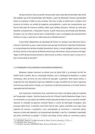 Na época de Kant, havia um grande interesse pela razão e pela idéia de liberdade, idéia ainda
não atingida, que só foi compreendida, pelo filósofo, a partir da Revolução Francesa cuja liberdade
tornar-se-ia possível a todos os seres racionais. Com isso, a razão se voltaria para si própria. Kant
encontra na história, um sentido de progresso, principalmente, a partir dos revolucionários, que
fizeram dela palco de inúmeros conflitos: todos esses conflitos possuíam, interesse da razão pela
liberdade, principalmente, a Revolução Francesa. A partir dessa busca desenfreada pela liberdade,
ela passa a ser um critério racional para a compreensão e para a investigação dos acontecimentos
históricos, ou seja, a razão pura é a idéia-chave para a filosofia kantiana.29

        O que existe independente da capacidade do homem em alcançar, Kant determina como a
coisa-em-si (númeno), ou seja, o supra sensível, pois para agir moralmente a ação deve fundamentar-
se na boa vontade livre de determinações fenomênicas. Assim, o mundo inteligível constitui o mundo
da moral. Esse foi um dos pontos da filosofia kantiana que sofreu fortes críticas inclusive as de Hegel.
Hegel, irá além do pensamento kantiano e, determinará, ou melhor, mostrará o que é a coisa-em-si e
que a mesma pode ser pensada.30




1.2.3 FORMAÇÃO E PECULIARIDADES DO MOVIMENTO ROMÂNTICO

        Mudanças radicais marcaram os últimos anos do século XVIII e os primeiros do XIX. No
âmbito social e político, deu-se a Revolução Francesa, com a introdução da República e a queda
monárquica, além do terror do novo sistema de execução: a guilhotina. Além desses fatores, o
surgimento do novo despotismo, que levou Napoleão ao auge, consolidou de vez toda a esperança
iluminista que ainda existia. Contudo, um movimento na Alemanha perdurava e em breve levaria à
superação total do Iluminismo.

        Esse movimento, inicialmente, ficou conhecido como Sturm und Drang; pode ser traduzido
por Tempestade e ímpeto – título do drama escrito em 1776 por Friedrich Maximilian Klinger. Esse é
um movimento ou uma espécie de rebelião caracterizada pelo período em que os escritores alemães
atacaram as restrições do governo, tentando libertar a cultura da dominação estrangeira. Suas
principais idéias foram: a natureza, como fonte vital de vida; o gênio, entendido como regra, força
originária da natureza; o panteísmo, numa contraposição ao iluminismo; o sentimento pátrio,
expresso no ódio pelo soberano e na conquista pela liberdade; e, por fim, a exaltação e apreciação
dos fortes sentimentos ou paixões.31 O Sturm und Drang, mesmo sendo um movimento cultural,

29
   Cf. KEINERT, Maurício. Conflitos da razão. In: Mente, cérebro e filosofia, p. 27-28. n. 3.
30
   Cf. SINGER, Peter. Hegel. p. 13.
31
   Cf. REALE, Giovanni; ANTISSERI, Dario. História da filosofia. p. 3-4. v. 4.
 