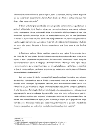 também sofreu fortes influências: poetas ingleses, como Macphersom, Lessing, Gottlieb Klopstock
que supervalorizaram os sentimentos. Porém, foram Goethe e Schiller os protagonistas que mais
deram ênfase a esse movimento.32

        O Sturm und Drang foi considerado como um prelúdio ao Romantismo. Segundo Reale e
Antisseri, o historiador G. de Ruggiero interpretou esse movimento como uma matéria bruta que
estava à espera de ser forjada, lapidada pela arte e, principalmente, pela filosofia alemã. E mais: esse
movimento, segundo o historiador, não era um acontecimento isolado, mas sim uma ação coletiva
ou expressão espiritual de um povo. Sturm und Drang também foi um prelúdio aos pensamentos
hegelianos, pois representava a juventude de Herder e Goethe tidos como símbolos da juventude de
um povo, pois, através da poesia e da arte, apresentavam uma vitória sobre a crise da alma
coletiva.33

        O Classicismo (culto ao clássico repetitivo) surge como uma espécie de corretivo ao Sturm
und Drang. Ele é o novo sentido do clássico que contém uma enorme importância na formação do
espírito da época tornando se um pólo dialético do Romantismo. O classicismo tinha o desejo de
recuperar a expressão clássica da arte grega e da romana. Durante a Revolução houve alguns artistas
e também escritores que se empenharam para que a recapitulação desse espírito fosse possível. Isso
se dava de modo mais forte, grandioso e sentimental que o classicismo anterior, desenvolvido pelos
humanistas na época da Renascença.34

        Esse novo sentido do clássico causou na história aquilo que Hegel chamará de tese, pois, por
ser repetitivo, está privado de alma e de vida. A marca desse clássico é a medida, o limite e o
equilíbrio. Sobre a repetição, segundo Reale e Antisseri, Johnn Winckelmann afirma em uma de suas
publicações que, ao imitarmos os antigos, estaríamos nos tornando grandes e ímpares; portadores
do olhar dos antigos. Tal imitação não levará o individuo à natureza das coisas, mas à idéia, ou seja, a
natureza superior que o tornará capaz de relacioná-las com o belo, com o perfeito, com o superior.
Esse é o início do neoclassicismo romântico, que almejava transformações: a natureza em forma e a
vida em arte; num sistema não de repetição, mas de renovação daquilo que os gregos faziam. Hegel
usará das idéias clássicas de dialética para elaborar seu próprio sistema, só que com a novidade do
elemento especulativo, que será melhor abordado no quinto capítulo deste trabalho.35




32
    Ibidem, p. 5.
33
   Ibidem, p. 6-7.
34
   Cf. BURNS, Edward McNall. História da civilização ocidental. p. 563-564. v. 1.
35
   Cf. REALE, Giovanni; ANTISSERI, Dario. História da filosofia. p. 7-8. v. 4.
 