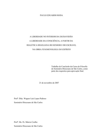 PAULO EDUARDO RODA




                  A LIBERDADE NO INTERIOR DA ESCRAVIDÃO:

                  A LIBERDADE DA CONSCIÊNCIA, A PARTIR DA

               DIALÉTICA HEGELIANA DO SENHOR E DO ESCRAVO,

                      NA OBRA FENOMENOLOGIA DO ESPÍRITO




                                            Trabalho de Conclusão do Curso de Filosofia
                                            do Seminário Diocesano de São Carlos, como
                                            parte dos requisitos para aprovação final.




                               21 de novembro de 2007




Profº. Diác. Wagner Luís Lopes Pedroso
Seminário Diocesano de São Carlos




Profº. Ms. Pe. Márcio Coelho
Seminário Diocesano de São Carlos
 