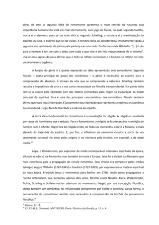 obras de arte. A segunda idéia do romantismo apresenta o novo sentido da natureza cuja
importância fundamental está em criar eternamente, num jogo de forças, no qual, segundo Goethe,
morte é o elemento para se ter mais vida e, segundo Schelling, a natureza é a manifestação do
espírito, ou seja, o espírito que se faz visível. A terceira idéia ou característica, intimamente ligada à
segunda, é o sentimento de pânico pela pertença ao uno-todo. Conforme relata Hölderlin: “[...] o céu
para o homem é ser um com o todo, com tudo o que vive e em feliz esquecimento de si mesmo”.
Usa-se essa expressão para afirmar que o todo se reflete no homem e o homem se reflete no todo;
um movimento orgânico.

           A função do gênio é a quarta expressão ou idéia apresentada pelo romantismo. Segundo
Novalis – poeta principal do grupo dos românticos – o gênio é necessário ao espírito para a
compreensão do absoluto. É através da arte que se compreende a natureza. Schelling também
ressalta a importância da arte e a usa como necessidade da filosofia transcendental. Na quinta idéia
tem-se o anseio pela liberdade (um dos fatores primordiais para Hegel na elaboração da tríade
principal do espírito). Essa é uma das principais características dos românticos. Novalis também
afirma que tudo leva à liberdade. É justamente essa liberdade que representa a essência e a potência
da consciência. Hegel fará da liberdade a essência do espírito.

           A sexta idéia fundamental do romantismo é a reavaliação da religião. A religião é reavaliada
por causa do Iluminismo que a reduziu. Para o Romantismo, a religião se faz necessária na relação do
homem com o infinito. Hegel fará da religião cristã, de todos os momentos, exceto a filosofia, o mais
elevado da trajetória do espírito. E, por fim, a influência do elemento clássico a partir de um
sentimento nacional, no amor pelas origens e no interesse pela história, em especial, a da idade
média.39

           Logo, o Romantismo, por expressar de modo incomparável interesses espirituais da época,
difunde-se não só na Alemanha, mas também em toda a Europa. Jena foi a cidade da Alemanha que
mais contribuiu para a propagação do círculo romântico. Esse círculo era composto pelos irmãos
Schlegel, August Wilhelm (1767-1845) e Friedrich (1722-1829), por expressarem o modelo espiritual
da nova época. Friedrich levou o movimento para Berlim, em 1798, tendo como propagadora a
revista Athenaeum, que perdurou apenas dois anos. Mesmo assim Novalis, Tieck, Wackenroder,
Fichte, Scheling e Schleiermacher aderiram ao movimento. Hegel, por sua concepção filosófica,
sendo também um romântico, foi influenciado diretamente por Fichte e Schelling. Dessa forma, o
pensamento do romantismo alemão será necessário à compreensão da história do pensamento
filosófico.40
39
     Ibidem, 12-13.
40
     Cf. REALE, Giovanni; ANTISSERI, Dario. História da filosofia. p. 15. v. 4.
 