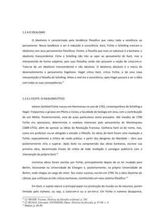 1.2.4 O IDEALISMO

        O Idealismo é caracterizado pela tendência filosófica que reduz toda a existência ao
pensamento. Nessa tendência o ser é reduzido à consciência. Kant, Fichte e Schelling marcam o
idealismo com seus pensamentos filosóficos. Porém, a filosofia que mais se sobressai é a kantiana: o
idealismo transcendental. Fiche e Schelling não irão se opor ao pensamento de Kant, mas o
interpretarão de forma subjetiva, pois suas filosofias ainda não possuem a noção de coisa-em-si.
Trata-se de um idealismo transcendental e não absoluto. O idealismo absoluto é a marca do
desenvolvimento e pensamento hegeliano. Hegel critica Kant, critica Fichte, e dá uma nova
interpretação à filosofia de Schelling. Antes o real era a consciência; após Hegel passará a ser a idéia
com todas as suas conseqüências.41




1.2.4.1 FICHTE: O IDEALISMO ÉTICO

        Johann Gottlied Fichte nasceu em Rammenau no ano de 1762, contemporâneo de Schelling e
Hegel. Freqüentou o ginásio em Pforta e iniciou a faculdade de teologia em Jena, com a contribuição
de von Miltitz. Posteriormente, vivia de aulas particulares como preceptor. Até meados de 1790
Fichte era spinoziano, determinista e revelava interesses pelo pensamento de Montesquieu
(1689-1755), além de aprovar as idéias da Revolução Francesa. Conhecia Kant só de nome, mas,
como era professor viu-se obrigado a estudar o filósofo. As obras do Kant foram uma revelação a
Fichte, especialmente a Crítica da razão prática, a partir dos desígnios da liberdade – obra que
posteriormente viria a superar. Após êxito na compreensão das obras kantianas, escreve sua
primeira obra, denominada Ensaio de crítica de toda revelação e consegue publicá-la com a
intervenção do próprio Kant.42

        Inúmeras obras foram escritas por Fichte, principalmente depois de se ter mudado para
Berlim, lecionando na Universidade de Erlangen e, posteriormente, na própria Universidade de
Berlim, onde chegou ao cargo de reitor. Seu maior sucesso, escrito em 1794, foi a obra Doutrina da
ciência, que unificava as três críticas kantianas, constituindo um novo sistema filosófico.43

        Em Kant, o sujeito exerce o principal papel na construção do mundo ou da natureza, porém
limitado pelo númeno, ou seja, a coisa-em-si ou o ser-em-si. Em Fichte o númeno desaparece,

41
   Cf. MASIP, Vicente. História da filosofia ocidental. p. 245.
42
   Cf. REALE, Giovanni; ANTISSERI, Dario. História da filosofia. p. 47-48. v. 4.
43
   Ibidem, p. 48-49.
 