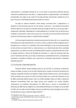 sobressaindo-se a criatividade ilimitada do eu, ou do sujeito. O pensamento fichteano descreve
unicamente a existência do eu e do não-eu – o sujeito pensante e o sujeito pensado – uma relação de
contraposição, cuja origem se dá a partir de uma ação principal, inconsciente e imediata de um eu
puro. O eu puro é a identidade do pensamento ainda em-si-mesmo.

        De todos os sistemas filosóficos, Ficthe destaca unicamente dois: o dogmatismo e o
idealismo; os únicos possíveis para ele. Um, por afirmar a coisa-em-si – uma espécie de consciência
filosófica ingênua em que apenas se reproduz aquilo que se julga ser externo; e o outro, por negar –
assegurando a liberdade, independência e a espiritualidade do eu. Contudo, Fiche, ao afirmar que a
realidade é o pensamento, utiliza-se do eu puro, do eu e do não-eu (os três princípios fundamentais
da doutrina da ciência) para explicar a criação de toda a realidade.44

        Os três princípios fundamentais compostos pela doutrina da ciência são: o eu, enquanto tese
(afirmação), que se põe absolutamente a si mesmo; o não-eu, enquanto antítese (negação), que é a
oposição do eu a si mesmo; e o eu absoluto, como síntese (limitação), ou seja, isso é possível quando
os dois primeiros princípios limitam-se reciprocamente: o eu é determinado pelo não-eu (atividade
cognoscitiva) e, o eu determina o não-eu (atividade prática). Quando o eu (sujeito) determinar o não-
eu (objeto) significará o alcance da liberdade da consciência; é a ação real alcançada pela vida
moral.45 O idealismo de Fichte, por ser ético, fundamenta-se na liberdade do homem, na liberdade de
consciência, e consciência individual, que é capaz de ver, no idealismo, pela filosofia, a verdadeira
liberdade espiritual.46

1.2.4.2 SCHELLING: O IDEALISMO OBJETIVO

        Friederich Wilhelm Joseph Schelling nasceu no ano de 1775, em Leonberg, na Alemanha.
Faleceu em Ragaz, na Suíça, no ano de 1854. Quando jovem, estudou no seminário protestante em
Tübingen, estreitando amizades com Hölderlin e Hegel. Estudou filosofia em Jena, sob orientação de
Fichte, tornando-se seu sucessor em 1799. Teve vários contatos com o círculo dos românticos no ano
de 1800, conhecendo Goethe, Novalis, Tieck e os irmãos Schelegel. Publica, em 1801, o Sistema do
idealismo transcendental (obra que Hegel buscará para enquadrar seu sistema filosófico,
embasando-se em problemas ético-políticos). Em 1803 passou a ensinar na Universidade de
Würzburg, até 1806. Exerceu magistério na universidade de Munique e em Erlanger no ano de 1820.
Em 1841, dez anos após a morte de Hegel, mesmo com saúde fraca e pouco prestígio com os alunos,
foi chamado para ocupar a cadeira de Hegel em Berlim.47

44
   Cf. MASIP, Vicente. História da filosofia ocidental. p. 246-247.
45
   Cf. REALE, Giovanni; ANTISSERI, Dario. História da filosofia. p. 60. v. 4.
46
   Ibidem, p. 59.
47
   Cf. MASIP, Vicente. História da filosofia ocidental. p. 248.
 