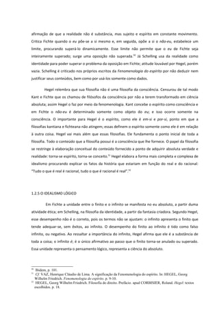 afirmação de que a realidade não é substância, mas sujeito e espírito em constante movimento.
Critica Fichte quando o eu põe-se a si mesmo e, em seguida, opõe a si o não-eu, estabelece um
limite, procurando superá-lo dinamicamente. Esse limite não permite que o eu de Fichte seja
inteiramente superado; surge uma oposição não superada.50 Já Schelling usa da realidade como
identidade para poder superar o problema da oposição em Fichte; atitude louvável por Hegel, porém
vazia. Schelling é criticado nos próprios escritos da Fenomenologia do espírito por não deduzir nem
justificar seus conteúdos, bem como por usá-los somente como dados.

        Hegel relembra que sua filosofia não é uma filosofia da consciência. Censurou de tal modo
Kant e Fichte que os chamou de filósofos da consciência por não a terem transformado em ciência
absoluta; assim Hegel o faz por meio da fenomenologia. Kant concebe o espírito como consciência e
em Fichte o não-eu é determinado somente como objeto do eu; e isso ocorre somente na
consciência. O importante para Hegel é o espírito, como ele é em-si e por-si, ponto em que a
filosofias kantiana e fichteana não atingem; essas definem o espírito somente como ele é em relação
à outra coisa. Hegel vai mais além que essas filosofias. Ele fundamenta o ponto inicial de toda a
filosofia. Todo o conteúdo que a filosofia possui é a consciência que lhe fornece. O papel da filosofia
se restringe à elaboração conceitual do conteúdo fornecido a ponto de adquirir absoluta verdade e
realidade: torna-se espírito, torna-se conceito.51 Hegel elabora a forma mais completa e complexa de
idealismo procurando explicar os fatos da história que estariam em função do real e do racional:
“Tudo o que é real é racional, tudo o que é racional é real”.52




1.2.5 O IDEALISMO LÓGICO

         Em Fichte a unidade entre o finito e o infinito se manifesta no eu absoluto, a partir duma
atividade ética; em Schelling, na filosofia da identidade, a partir da fantasia criadora. Segundo Hegel,
esse desempenho não é o correto, pois os termos não se ajustam: o infinito apresenta o finito que
tende adequar-se, sem êxitos, ao infinito. O desempenho do finito ao infinito é tido como falso
infinito, ou negativo. Ao ressaltar a importância do infinito, Hegel afirma que ele é a substância de
toda a coisa; o infinito é; é o único afirmativo ao passo que o finito torna-se anulado ou superado.
Essa unidade representa o pensamento lógico, representa a ciência do absoluto.



50
    Ibidem, p. 101.
51
    Cf. VAZ, Henrique Cláudio de Lima. A significação da Fenomenologia do espírito. In: HEGEL, Georg
   Wilhelm Friedrich. Fenomenologia do espírito. p. 9-10.
52
    HEGEL, Georg Wilhelm Friedrich. Filosofia do direito. Prefácio. apud CORBISIER, Roland. Hegel: textos
   escolhidos. p. 18.
 