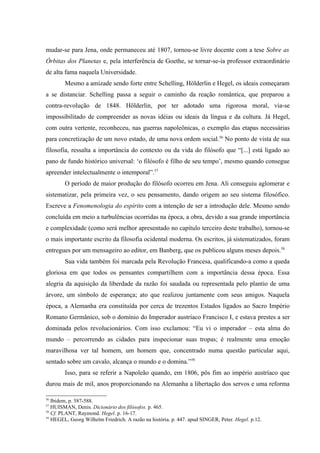 mudar-se para Jena, onde permaneceu até 1807, tornou-se livre docente com a tese Sobre as
Órbitas dos Planetas e, pela interferência de Goethe, se tornar-se-ia professor extraordinário
de alta fama naquela Universidade.
        Mesmo a amizade sendo forte entre Schelling, Hölderlin e Hegel, os ideais começaram
a se distanciar. Schelling passa a seguir o caminho da reação romântica, que preparou a
contra-revolução de 1848. Hölderlin, por ter adotado uma rigorosa moral, via-se
impossibilitado de compreender as novas idéias ou ideais da língua e da cultura. Já Hegel,
com outra vertente, reconheceu, nas guerras napoleônicas, o exemplo das etapas necessárias
para concretização de um novo estado, de uma nova ordem social.56 No ponto de vista de sua
filosofia, ressalta a importância do contexto ou da vida do filósofo que “[...] está ligado ao
pano de fundo histórico universal: ‘o filósofo é filho de seu tempo’, mesmo quando consegue
apreender intelectualmente o intemporal”.57
        O período de maior produção do filósofo ocorreu em Jena. Ali conseguiu aglomerar e
sistematizar, pela primeira vez, o seu pensamento, dando origem ao seu sistema filosófico.
Escreve a Fenomenologia do espírito com a intenção de ser a introdução dele. Mesmo sendo
concluída em meio a turbulências ocorridas na época, a obra, devido a sua grande importância
e complexidade (como será melhor apresentado no capítulo terceiro deste trabalho), tornou-se
o mais importante escrito da filosofia ocidental moderna. Os escritos, já sistematizados, foram
entregues por um mensageiro ao editor, em Banberg, que os publicou alguns meses depois.58
        Sua vida também foi marcada pela Revolução Francesa, qualificando-a como a queda
gloriosa em que todos os pensantes compartilhem com a importância dessa época. Essa
alegria da aquisição da liberdade da razão foi saudada ou representada pelo plantio de uma
árvore, um símbolo de esperança; ato que realizou juntamente com seus amigos. Naquela
época, a Alemanha era constituída por cerca de trezentos Estados ligados ao Sacro Império
Romano Germânico, sob o domínio do Imperador austríaco Francisco I, e estava prestes a ser
dominada pelos revolucionários. Com isso exclamou: “Eu vi o imperador – esta alma do
mundo – percorrendo as cidades para inspecionar suas tropas; é realmente uma emoção
maravilhosa ver tal homem, um homem que, concentrado numa questão particular aqui,
sentado sobre um cavalo, alcança o mundo e o domina.”59
        Isso, para se referir a Napoleão quando, em 1806, pôs fim ao império austríaco que
durou mais de mil, anos proporcionando na Alemanha a libertação dos servos e uma reforma

56
   Ibidem, p. 587-588.
57
   HUISMAN, Denis. Dicionário dos filósofos. p. 465.
58
   Cf. PLANT, Raymond. Hegel. p. 16-17.
59
   HEGEL, Georg Wilhelm Friedrich. A razão na história. p. 447. apud SINGER, Peter. Hegel. p.12.
 