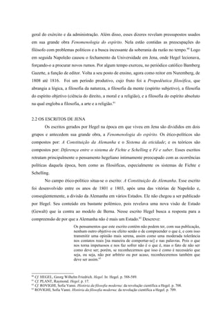 geral do exército e da administração. Além disso, esses dizeres revelam pressupostos usados
em sua grande obra Fenomenologia do espírito. Nela estão contidas as preocupações do
filósofo com problemas políticos e a busca incessante da soberania da razão no tempo. 60 Logo
em seguida Napoleão causou o fechamento da Universidade em Jena, onde Hegel lecionava,
forçando-o a procurar novos rumos. Por algum tempo exerceu, no periódico católico Bamberg
Gazette, a função de editor. Volta a seu posto de ensino, agora como reitor em Nuremberg, de
1808 até 1816. Foi um período produtivo, cujo fruto foi a Propedêutica filosófica, que
abrangia a lógica, a filosofia da natureza, a filosofia da mente (espírito subjetivo), a filosofia
do espírito objetivo (ciência do direito, a moral e a religião), e a filosofia do espírito absoluto
na qual engloba a filosofia, a arte e a religião.61


2.2 OS ESCRITOS DE JENA
        Os escritos gerados por Hegel na época em que viveu em Jena são divididos em dois
grupos e antecedem sua grande obra, a Fenomenologia do espírito. Os ético-políticos são
compostos por: A Constituição da Alemanha e o Sistema da eticidade; e os teóricos são
compostos por: Diferença entre o sistema de Fichte e Schelling e Fé e saber. Esses escritos
retratam principalmente o pensamento hegeliano intimamente preocupado com as ocorrências
políticas daquela época, bem como as filosóficas, especialmente os sistemas de Fichte e
Schelling.
        No campo ético-político situa-se o escrito: A Constituição da Alemanha. Esse escrito
foi desenvolvido entre os anos de 1801 e 1803, após uma das vitórias de Napoleão e,
conseqüentemente, a divisão da Alemanha em vários Estados. Ele não chegou a ser publicado
por Hegel. Seu conteúdo era bastante polêmico, pois revelava uma nova visão de Estado
(Gewalt) que ia contra ao modelo de Berna. Nesse escrito Hegel busca a resposta para a
compreensão de por que a Alemanha não é mais um Estado.62 Descreve:
                            Os pensamentos que este escrito contém não podem ter, com sua publicação,
                            nenhum outro objetivo ou efeito senão o de compreender o que é, e com isso
                            transmitir uma opinião mais serena, assim como uma moderada tolerância
                            nos contatos reais [na maneira de comportar-se] e nas palavras. Pois o que
                            nos torna impetuosos e nos faz sofrer não é o que é, mas o fato de não ser
                            como deve ser; porém, se reconhecermos que isso é como é necessário que
                            seja, ou seja, não por arbítrio ou por acaso, reconheceremos também que
                            deve ser assim.63


60
   Cf. HEGEL, Georg Wilhelm Friedrich. Hegel. In: Hegel. p. 588-589.
61
   Cf. PLANT, Raymond. Hegel. p. 17.
62
   Cf. ROVIGHI, Sofia Vanni. História da filosofia moderna: da revolução científica a Hegel. p. 708.
63
   ROVIGHI, Sofia Vanni. História da filosofia moderna: da revolução científica a Hegel. p. 709.
 