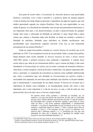 Essa parte do escrito sobre A Constituição da Alemanha descreve uma positividade
histórica e necessária. Leva o leitor a perceber e a quietar-se diante da situação negativa
vivida na história (no fundo Hegel já apresenta a importância do papel do negativo que será
melhor apresentado segundo seu sistema filosófico). Para ele, essa negatividade, ou esse
estado de guerra, ou a dissolução da Alemanha, mais de que uma permanência harmoniosa, é
um importante fator para o seu desenvolvimento, ou para o desenvolvimento de qualquer
Estado, bem como a valorização da liberdade do indivíduo. E mais, Hegel tinha a plena
certeza que, embora a Alemanha tenha sido dividida, no fundo ela continha o estímulo à
liberdade do indivíduo; liberdade cujos indivíduos ou Estados sacrificassem suas
peculiaridades para reencontrá-las enquanto universal. Com isso já está anunciando
pressupostos de seu sistema filosófico.64
           Ainda no campo ético-político encontra-se o escrito Sistema da eticidade que só foi
publicado em 1893. É um considerável escrito de sua juventude. Sobre o campo ético-político
Hegel produziu outro escrito chamado As diversas maneiras de tratar o direito natural
1802-1803; porém, o primeiro tornou-se mais conhecido e importante. A respeito desse
escrito sabe-se que, além de ser extremamente difícil, o que é comum em Hegel, é tido como
introdutório à Fenomenologia do espírito, por já conter a narração de momentos históricos.
Além disso, é muito complexo e cheio de divisões e subdivisões. Um aspecto importante dele,
talvez o principal, é o surgimento da consciência na natureza como realidade indiferenciada
que, como a consciência (que será abordado na Fenomenologia do espírito), contém a
necessidade uma separação, de uma busca pela satisfação cujo encontro se dá pelo trabalho,
para a transformação e concretização de um objeto externo. O Sistema da eticidade traz a
importância da família como totalidade a ser desempenhada; porém, não como a mais
importante, pois a mais importante é a vida de um povo, ou seja, a vida de cada um, mas
desenvolvida a favor de todo o povo. Com isso, explica Hegel:
                             De maneira eterna existe, portanto, o indivíduo na eticidade; seu ser
                             empírico e seu agir sem dúvida são universais: de fato, não é o individual
                             que age, mas o espírito absoluto universal que está nele. A visão do mundo e
                             da necessidade que é próprio da filosofia, segundo a qual todas as coisas
                             estão em Deus, e não existe nenhuma singularidade, é completamente
                             realizada (...) no fato de singularidade do agir, do pensar ou do se ter a sua
                             essência e significado apenas no inteiro (...) Mas a intuição dessa idéia de
                             eticidade é o povo (...) No momento em que o povo é a diferença viva,
                             anula-se toda a diferença natural (...); e é justamente por isso que essa
                             identidade de todos não é abstrata, não é igualdade do cidadão como
                             bourgeois, mas uma identidade absoluta [...]65
64
     Cf. ROVIGHI, Sofia Vanni. História da filosofia moderna: da revolução científica a Hegel. p. 709.
65
     HEGEL, Georg Wilhelm Friedrich, Escritos de filosofia do direito. p. 201-202. apud ROVIGHI, Sofia Vanni.
     História da filosofia moderna: da revolução científica a Hegel. p. 711.
 