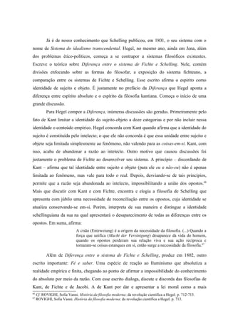 Já é de nosso conhecimento que Schelling publicou, em 1801, o seu sistema com o
nome de Sistema do idealismo transcendental. Hegel, no mesmo ano, ainda em Jena, além
dos problemas ético-políticos, começa a se contrapor a sistemas filosóficos existentes.
Escreve o teórico sobre Diferença entre o sistema de Fichte e Schelling. Nele, contém
divisões enfocando sobre as formas do filosofar, a exposição do sistema fichteano, a
comparação entre os sistemas de Fichte e Schelling. Esse escrito afirma o espírito como
identidade de sujeito e objeto. É justamente no prefácio da Diferença que Hegel aponta a
diferença entre espírito absoluto e o espírito da filosofia kantiana. Começa o início de uma
grande discussão.
           Para Hegel compor a Diferença, inúmeras discussões são geradas. Primeiramente pelo
fato de Kant limitar a identidade do sujeito-objeto a doze categorias e por não incluir nessa
identidade o conteúdo empírico. Hegel concorda com Kant quando afirma que a identidade do
sujeito é constituída pelo intelecto; o que ele não concorda é que essa unidade entre sujeito e
objeto seja limitada simplesmente ao fenômeno, não valendo para as coisas-em-si. Kant, com
isso, acaba de abandonar a razão ao intelecto. Outro motivo que causou discussões foi
justamente o problema de Fichte ao desenvolver seu sistema. A princípio – discordando de
Kant – afirma que tal identidade entre sujeito e objeto (para ele eu e não-eu) não é apenas
limitada ao fenômeno, mas vale para todo o real. Depois, desviando-se de tais princípios,
permite que a razão seja abandonada ao intelecto, impossibilitando a união dos opostos.66
Mais que discutir com Kant e com Fichte, encontra e elogia a filosofia de Schelling que
apresenta com júbilo uma necessidade de reconciliação entre os opostos, cuja identidade se
atualiza conservando-se em-si. Porém, interpreta de sua maneira e distingue a identidade
schellinguiana da sua na qual apresentará o desaparecimento de todas as diferenças entre os
opostos. Em suma, afirma:
                              A cisão (Entzweiung) é a origem da necessidade da filosofia. (...) Quando a
                              força que unifica (Macht der Vereinigung) desaparece da vida do homem,
                              quando os opostos perderam sua relação viva e sua ação recíproca e
                              tornaram-se coisas estanques em si, então surge a necessidade da filosofia.67

           Além de Diferença entre o sistema de Fichte e Schelling, produz em 1802, outro
escrito importante: Fé e saber. Uma espécie de reação ao Iluminismo que absolutiza a
realidade empírica e finita, chegando ao ponto de afirmar a impossibilidade do conhecimento
do absoluto por meio da razão. Com esse escrito dialoga, discute e discorda das filosofias de
Kant, de Fichte e de Jacobi. A de Kant por dar e apresentar a lei moral como a mais
66
     Cf. ROVIGHI, Sofia Vanni. História da filosofia moderna: da revolução científica a Hegel. p. 712-713.
67
     ROVIGHI, Sofia Vanni. História da filosofia moderna: da revolução científica a Hegel. p. 713.
 