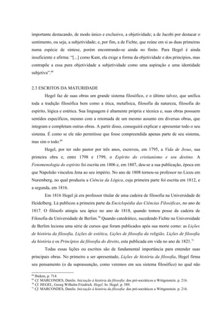 importante destacando, de modo único e exclusivo, a objetividade; a de Jacobi por destacar o
sentimento, ou seja, a subjetividade; e, por fim, a de Fichte, que reúne em si as duas primeiras
numa espécie de síntese, porém encontrando-se ainda no finito. Para Hegel é ainda
insuficiente e afirma: “[...] como Kant, ela exige a forma da objetividade e dos princípios, mas
contrapõe a essa pura objetividade a subjetividade como uma aspiração e uma identidade
subjetiva”.68


2.3 ESCRITOS DA MATURIDADE
        Hegel faz de suas obras um grande sistema filosófico, e o último talvez, que unifica
toda a tradição filosófica bem como a ética, metafísica, filosofia da natureza, filosofia do
espírito, lógica e estética. Sua linguagem é altamente própria e técnica e, suas obras possuem
sentidos específicos, mesmo com a retomada de um mesmo assunto em diversas obras, que
integram e completam outras obras. A partir disso, conseguirá explicar e apresentar todo o seu
sistema. É como se ele não permitisse que fosse compreendida apenas parte de seu sistema,
mas sim o todo.69
        Hegel, por ter sido pastor por três anos, escreveu, em 1795, a Vida de Jesus, sua
primeira obra e, entre 1798 e 1799, o Espírito do cristianismo e seu destino. A
Fenomenologia do espírito foi escrita em 1806 e, em 1807, deu-se a sua publicação, época em
que Napoleão vinculou Jena ao seu império. No ano de 1808 tornou-se professor no Liceu em
Nuremberg, no qual produziu a Ciência da Lógica, cuja primeira parte foi escrita em 1812, e
a segunda, em 1816.
        Em 1816 Hegel já era professor titular de uma cadeira de filosofia na Universidade de
Heidelberg. Lá publicou a primeira parte da Enciclopédia das Ciências Filosóficas, no ano de
1817. O filósofo atingiu seu ápice no ano de 1818, quando tomou posse da cadeira de
Filosofia da Universidade de Berlim.70 Quando catedrático, sucedendo Fichte na Universidade
de Berlim leciona uma série de cursos que foram publicados após sua morte como: as Lições
de história da filosofia, Lições de estética, Lições de filosofia da religião, Lições de filosofia
da história e os Princípios da filosofia do direito, esta publicada em vida no ano de 1821.71
        Todas essas lições ou escritos são de fundamental importância para entender suas
principais obras. No primeiro a ser apresentado, Lições de história da filosofia, Hegel firma
seu pensamento (o da suprassunção, como veremos em seu sistema filosófico) no qual não

68
   Ibidem, p. 714.
69
   Cf. MARCONDES, Danilo. Iniciação à história da filosofia: dos pré-socráticos a Wittgenstein. p. 216.
70
   Cf. HEGEL, Georg Wilhelm Friedrich. Hegel. In: Hegel. p. 589.
71
   Cf. MARCONDES, Danilo. Iniciação à história da filosofia: dos pré-socráticos a Wittgenstein. p. 216.
 