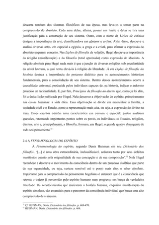 descarta nenhum dos sistemas filosóficos de sua época, mas leva-os a tomar parte na
compreensão do absoluto. Cada uma delas, afirma, possui um limite e delas se tira uma
justificação para a construção de seu sistema. Outro, com o nome de Lições de estética
designa a importância da arte, classificando-a em gêneros e estilos. Além disso, descreve e
analisa diversas artes, em especial a egípcia, a grega e a cristã, para afirmar a expressão do
absoluto enquanto conceito. Nas Lições de filosofia da religião, Hegel descreve a importância
da religião (manifestação) e da filosofia (total apreensão) como expressão do absoluto. A
religião absoluta para Hegel nada mais é que a junção de diversas religiões sob peculiaridade
da cristã luterana, a qual tenta elevá-la à religião da liberdade. Já em Lições de filosofia da
história destaca a importância do processo dialético para os acontecimentos históricos
fundamentais, para a consolidação de seu sistema. Dentro desses acontecimentos ocorre a
causalidade universal, produzida pelos indivíduos capazes de, na história, indicar o ardoroso
processo de racionalidade. E, por fim, Princípios da filosofia do direito que, como já foi dito,
foi a única lição publicada por Hegel. Nela descreve a objetivação do espírito, primeiramente
nas coisas humanas: a vida ética. Essa objetivação se divide em momentos: a família, a
sociedade civil e o Estado, como a representação mais alta, ou seja, a expressão do divino na
terra. Esses escritos contêm uma característica em comum e especial: juntos analisam
questões, retomando importantes pontos sobre os povos, os indivíduos, os Estados, religiões,
direitos, arte e, principalmente, a filosofia; formam, em Hegel, o grande quadro abrangente de
todo seu pensamento.72


2.4 A FENOMENOLOGIA DO ESPÍRITO
           A Fenomenologia do espírito, segundo Denis Huisman em seu Dicionário dos
filósofos, “[...] é uma obra extraordinária, inclassificável, sedutora tanto por seus defeitos
manifestos quanto pela originalidade de sua concepção e de sua composição”.73 Nela Hegel
reconhece e descreve o movimento da consciência dentro de um processo dialético que parte
de sua ingenuidade, ou seja, certeza sensível até o ponto mais alto: o saber absoluto.
Importante para a compreensão do pensamento hegeliano é entender que é a consciência que
retoma o trajeto já percorrido pelo espírito humano num progresso em busca da verdadeira
liberdade. Os acontecimentos que marcaram a história humana, enquanto manifestação do
espírito absoluto, são essenciais para o percorrer da consciência individual que busca uma alto
compreensão de si mesma.

72
     Cf. HUISMAN, Denis. Dicionário dos filósofos. p. 469-470.
73
     HUISMAN, Denis. Dicionário dos filósofos. p. 468.
 