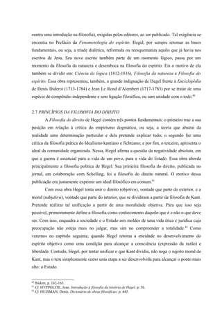 contra uma introdução na filosofia), exigidas pelos editores, ao ser publicado. Tal exigência se
encontra no Prefácio da Fenomenologia do espírito. Hegel, por sempre retomar as bases
fundamentais, ou seja, a tríade dialética, reformula ou reesquematiza aquilo que já havia nos
escritos de Jena. Seu novo escrito também parte de um momento lógico, passa por um
momento da filosofia da natureza e desemboca na filosofia do espírito. Eis o motivo de ela
também se dividir em: Ciência da lógica (1812-1816), Filosofia da natureza e Filosofia do
espírito. Essa obra representou, também, a grande indignação de Hegel frente à Enciclopédia
de Denis Diderot (1713-1784) e Jean Le Rond d’Alembert (1717-1783) por se tratar de uma
espécie de compêndio independente e sem ligação filosófica, ou sem unidade com o todo.80


2.7 PRINCÍPIOS DA FILOSOFIA DO DIREITO
        A Filosofia do direito de Hegel contém três pontos fundamentais: o primeiro traz a sua
posição em relação à crítica do empirismo dogmático, ou seja, a teoria que abstrai da
realidade uma determinação particular e dela pretende explicar tudo; o segundo faz uma
crítica da filosofia prática do Idealismo kantiano e fichteano; e por fim, o terceiro, apresenta o
ideal da comunidade organizada. Nessa, Hegel afirma a questão da negatividade absoluta, em
que a guerra é essencial para a vida de um povo, para a vida do Estado. Essa obra aborda
principalmente a filosofia política de Hegel. Sua primeira filosofia do direito, publicada no
jornal, em colaboração com Schelling, foi a filosofia do direito natural. O motivo dessa
publicação era justamente exprimir um ideal filosófico em comum.81
        Com essa obra Hegel tenta unir o direito (objetivo), vontade que parte do exterior, e a
moral (subjetivo), vontade que parte do interior, que se dividiram a partir da filosofia de Kant.
Pretende realizar tal unificação a partir de uma moralidade objetiva. Para que isso seja
possível, primeiramente define a filosofia como conhecimento daquilo que é e não o que deve
ser. Com isso, enquadra a sociedade e o Estado nos moldes de uma vida ética e jurídica cuja
preocupação não esteja mais no julgar, mas sim no compreender a totalidade.82 Como
veremos no capítulo seguinte, quando Hegel retoma a eticidade no desenvolvimento do
espírito objetivo como uma condição para alcançar a consciência (expressão da razão) e
liberdade. Contudo, Hegel, por tentar unificar o que Kant dividiu, não nega o sujeito moral de
Kant, mas o tem simplesmente como uma etapa a ser desenvolvida para alcançar o ponto mais
alto: o Estado.


80
   Ibidem, p. 162-163.
81
   Cf. HYPPOLITE, Jean. Introdução à filosofia da história de Hegel. p. 56.
82
   Cf. HUISMAN, Denis. Dicionário de obras filosóficas. p. 443.
 
