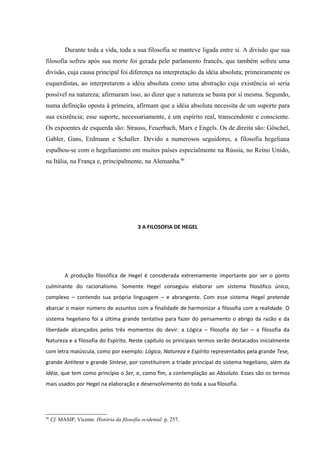 Durante toda a vida, toda a sua filosofia se manteve ligada entre si. A divisão que sua
filosofia sofreu após sua morte foi gerada pelo parlamento francês, que também sofreu uma
divisão, cuja causa principal foi diferença na interpretação da idéia absoluta; primeiramente os
esquerdistas, ao interpretarem a idéia absoluta como uma abstração cuja existência só seria
possível na natureza; afirmaram isso, ao dizer que a natureza se basta por si mesma. Segundo,
numa definição oposta à primeira, afirmam que a idéia absoluta necessita de um suporte para
sua existência; esse suporte, necessariamente, é um espírito real, transcendente e consciente.
Os expoentes de esquerda são: Strauss, Feuerbach, Marx e Engels. Os de direita são: Göschel,
Gabler, Gans, Erdmann e Schaller. Devido a numerosos seguidores, a filosofia hegeliana
espalhou-se com o hegelianismo em muitos países especialmente na Rússia, no Reino Unido,
na Itália, na França e, principalmente, na Alemanha.86




                                             3 A FILOSOFIA DE HEGEL




           A produção filosófica de Hegel é considerada extremamente importante por ser o ponto
culminante do racionalismo. Somente Hegel conseguiu elaborar um sistema filosófico único,
complexo – contendo sua própria linguagem – e abrangente. Com esse sistema Hegel pretende
abarcar o maior número de assuntos com a finalidade de harmonizar a filosofia com a realidade. O
sistema hegeliano foi a última grande tentativa para fazer do pensamento o abrigo da razão e da
liberdade alcançados pelos três momentos do devir: a Lógica – filosofia do Ser – a filosofia da
Natureza e a filosofia do Espírito. Neste capítulo os principais termos serão destacados inicialmente
com letra maiúscula, como por exemplo: Lógica, Natureza e Espírito representados pela grande Tese,
grande Antítese e grande Síntese, por constituírem a tríade principal do sistema hegeliano, além da
Idéia, que tem como princípio o Ser, e, como fim, a contemplação ao Absoluto. Esses são os termos
mais usados por Hegel na elaboração e desenvolvimento do toda a sua filosofia.




86
     Cf. MASIP, Vicente. História da filosofia ocidental. p. 257.
 