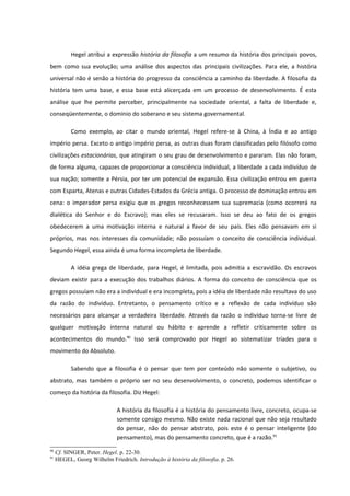Hegel atribui a expressão história da filosofia a um resumo da história dos principais povos,
bem como sua evolução; uma análise dos aspectos das principais civilizações. Para ele, a história
universal não é senão a história do progresso da consciência a caminho da liberdade. A filosofia da
história tem uma base, e essa base está alicerçada em um processo de desenvolvimento. É esta
análise que lhe permite perceber, principalmente na sociedade oriental, a falta de liberdade e,
conseqüentemente, o domínio do soberano e seu sistema governamental.

           Como exemplo, ao citar o mundo oriental, Hegel refere-se à China, à Índia e ao antigo
império persa. Exceto o antigo império persa, as outras duas foram classificadas pelo filósofo como
civilizações estacionárias, que atingiram o seu grau de desenvolvimento e pararam. Elas não foram,
de forma alguma, capazes de proporcionar a consciência individual, a liberdade a cada indivíduo de
sua nação; somente a Pérsia, por ter um potencial de expansão. Essa civilização entrou em guerra
com Esparta, Atenas e outras Cidades-Estados da Grécia antiga. O processo de dominação entrou em
cena: o imperador persa exigiu que os gregos reconhecessem sua supremacia (como ocorrerá na
dialética do Senhor e do Escravo); mas eles se recusaram. Isso se deu ao fato de os gregos
obedecerem a uma motivação interna e natural a favor de seu país. Eles não pensavam em si
próprios, mas nos interesses da comunidade; não possuíam o conceito de consciência individual.
Segundo Hegel, essa ainda é uma forma incompleta de liberdade.

           A idéia grega de liberdade, para Hegel, é limitada, pois admitia a escravidão. Os escravos
deviam existir para a execução dos trabalhos diários. A forma do conceito de consciência que os
gregos possuíam não era a individual e era incompleta, pois a idéia de liberdade não resultava do uso
da razão do indivíduo. Entretanto, o pensamento crítico e a reflexão de cada indivíduo são
necessários para alcançar a verdadeira liberdade. Através da razão o indivíduo torna-se livre de
qualquer motivação interna natural ou hábito e aprende a refletir criticamente sobre os
acontecimentos do mundo.90 Isso será comprovado por Hegel ao sistematizar tríades para o
movimento do Absoluto.

           Sabendo que a filosofia é o pensar que tem por conteúdo não somente o subjetivo, ou
abstrato, mas também o próprio ser no seu desenvolvimento, o concreto, podemos identificar o
começo da história da filosofia. Diz Hegel:

                              A história da filosofia é a história do pensamento livre, concreto, ocupa-se
                              somente consigo mesmo. Não existe nada racional que não seja resultado
                              do pensar, não do pensar abstrato, pois este é o pensar inteligente (do
                              pensamento), mas do pensamento concreto, que é a razão.91
90
     Cf. SINGER, Peter. Hegel. p. 22-30.
91
     HEGEL, Georg Wilhelm Friedrich. Introdução à história da filosofia. p. 26.
 