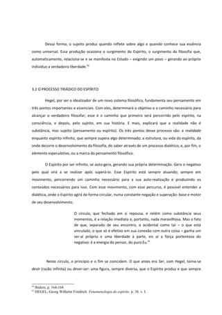 Dessa forma, o sujeito produz quando reflete sobre algo e quando conhece sua essência
como universal. Essa produção ocasiona o surgimento do Espírito, o surgimento da filosofia que,
automaticamente, relaciona-se e se manifesta no Estado – exigindo um povo – gerando ao próprio
indivíduo a verdadeira liberdade.92




3.2 O PROCESSO TRIÁDICO DO ESPÍRITO

           Hegel, por ser o idealizador de um novo sistema filosófico, fundamenta seu pensamento em
três pontos importantes e essenciais. Com eles, determinará o objetivo e o caminho necessário para
alcançar o verdadeiro filosofar; esse é o caminho que primeiro será percorrido pelo espírito, na
consciência, e depois, pelo sujeito, em sua história. E mais, explicará que a realidade não é
substância, mas sujeito (pensamento ou espírito). Os três pontos desse processo são: a realidade
enquanto espírito infinito, que sempre supera algo determinado; a estrutura, ou vida do espírito, da
onde decorre o desenvolvimento da filosofia, do saber através de um processo dialético; e, por fim, o
elemento especulativo, ou a marca do pensamento filosófico.

           O Espírito por ser infinito, se auto-gera, gerando sua própria determinação. Gera o negativo
pelo qual virá a se realizar após superá-lo. Esse Espírito está sempre atuando; sempre em
movimento, percorrendo um caminho necessário para a sua auto-realização e produzindo os
conteúdos necessários para isso. Com esse movimento, com esse percurso, é possível entender a
dialética, onde o Espírito agirá de forma circular, numa constante negação e superação: base e motor
de seu desenvolvimento.

                             O círculo, que fechado em si repousa, e retém como substância seus
                             momentos, é a relação imediata e, portanto, nada maravilhosa. Mas o fato
                             de que, separado de seu encontro, o ocidental como tal – o que está
                             vinculado, o que só é efetivo em sua conexão com outra coisa – ganha um
                             ser-aí próprio e uma liberdade à parte, eis aí a força portentosa do
                             negativo: é a energia do pensar, do puro Eu.93



            Neste círculo, o princípio e o fim se coincidem. O que antes era Ser, com Hegel, torna-se
devir (razão infinita) ou dever-ser: uma figura, sempre diversa, que o Espírito produz e que sempre



92
     Ibidem, p. 164-168.
93
     HEGEL, Georg Wilhelm Friedrich. Fenomenologia do espírito. p. 38. v. I.
 