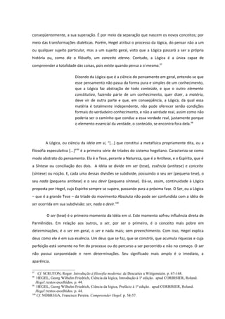 conseqüentemente, a sua superação. É por meio da separação que nascem os novos conceitos; por
meio das transformações dialéticas. Porém, Hegel atribui o processo da lógica, do pensar não a um
ou qualquer sujeito particular, mas a um sujeito geral, visto que a Lógica passará a ser a própria
história ou, como diz o filósofo, um conceito eterno. Contudo, a Lógica é a única capaz de
compreender a totalidade das coisas, pois existe quando pensa a si mesma.97

                          Dizendo da Lógica que é a ciência do pensamento em geral, entende-se que
                          esse pensamento não passa da forma pura e simples de um conhecimento,
                          que a Lógica faz abstração de todo conteúdo, e que o outro elemento
                          constitutivo, fazendo parte de um conhecimento, quer dizer, a matéria,
                          deve vir de outra parte e que, em conseqüência, a Lógica, da qual essa
                          matéria é totalmente independente, não pode oferecer senão condições
                          formais do verdadeiro conhecimento, e não a verdade real, assim como não
                          poderia ser o caminho que conduz a essa verdade real, justamente porque
                          o elemento essencial da verdade, o conteúdo, se encontra fora dela.98



        A Lógica, ou ciência da idéia em si, “[...] que constitui a metafísica propriamente dita, ou a
filosofia especulativa [...]”99 é a primeira série de tríades do sistema hegeliano. Caracteriza-se como
modo abstrato do pensamento. Ela é a Tese, perante a Natureza, que é a Antítese, e o Espírito, que é
a Síntese ou conciliação dos dois. A Idéia se divide em ser (tese), essência (antítese) e conceito
(síntese) ou noção. E, cada uma dessas divisões se subdivide, possuindo o seu ser (pequena tese), o
seu nada (pequena antítese) e o seu devir (pequena síntese). Dá-se, assim, continuidade à Lógica
proposta por Hegel, cujo Espírito sempre se supera, passando para a próxima fase. O Ser, ou a Lógica
– que é a grande Tese – da tríade do movimento Absoluto não pode ser confundida com a idéia de
ser ocorrida em sua subdivisão: ser, nada e devir.100

        O ser (tese) é o primeiro momento da Idéia em si. Este momento sofreu influência direta de
Parmênides. Em relação aos outros, o ser, por ser o primeiro, é o conceito mais pobre em
determinações; é o ser em geral, o ser e nada mais; sem preenchimento. Com isso, Hegel explica
deus como ele é em sua essência. Um deus que se faz, que se constrói, que acumula riquezas e cuja
perfeição está somente no fim do processo ou do percurso a ser percorrido e não no começo. O ser
não possui corporeidade e nem determinações. Seu significado mais amplo é o imediato, a
aparência.

97
    Cf. SCRUTON, Roger. Introdução à filosofia moderna: de Descartes a Wittgenstein. p. 67-168.
98
    HEGEL, Georg Wilhelm Friedrich, Ciência da lógica, Introdução à 1ª edição. apud CORBISIER, Roland.
   Hegel: textos escolhidos. p. 44.
99
    HEGEL, Georg Wilhelm Friedrich, Ciência da lógica, Prefácio à 1ª edição. apud CORBISIER, Roland.
   Hegel: textos escolhidos. p. 44.
100
    Cf. NÓBREGA, Francisco Pereira. Compreender Hegel. p. 54-57.
 