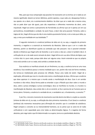 Mas, para que essa comparação seja possível, foi necessário unir os termos ser e nada ao um
mesmo significado: devem-se tornar idênticos, porém opostos, e que cada um, desapareça frente a
seu oposto: eis o devir, eis o acontecimento dialético. Ao dizer que ser e nada são a mesma coisa,
não se pode dizer que são iguais, pois são respectivos e diferentes momentos do devir, certa
inquietude. Hegel vai contra o pensamento de Parmênides ao afirmar que ser é apenas ser em sua
permanência, imutabilidade e unidade. Se assim fosse, o devir não seria possível. Portanto, sobre a
Lógica do Ser, Hegel afirma que ela não é uma matéria puramente formal, e sim a mais pura idéia, ou
seja, a mais pura realidade em sua totalidade.101

           O segundo momento é a essência (antítese da idéia em si), ou seja, a negação do primeiro
momento, o negativo e o essencial ao movimento do Absoluto. Sabe-se que o ser e o nada são
distintos, porém se identificam quanto ao conteúdo que não possuem. Isso é possível entender
devido à influência que Hegel sofre de Heráclito: o ser é como o não-ser, o devir é também não é. A
unificação do ser e do nada ocorre através do devir. Hegel afirma em sua obra Ciência da lógica, que
o início não é o puro nada, porque dele deve sair alguma coisa. Assim entende-se que no próprio
início está contido o ser e o nada, está contido a unidade dos dois.

           Essa essência se manifesta através de um fenômeno, ou seja, a essência torna-se uma nova
existência. Essa existência possui a mesma realidade que o ser, porém não mais de forma imediata;
ela tornou-se mediatizada pelo processo de reflexão. Possui uma razão de existir. Hegel dá a
explicação, afirmando que isso é o mundo visto como a manifestação de deus. Afirma que a essência
que deve aparecer é o mesmo que o mundo sendo a manifestação de deus. Esse é um sentido
mundano e não mítico. Dessa forma pode-se entender o que o filósofo quis dizer sobre o mundo e
deus, sobre a prova ontológica e prova cosmológica: deus se manifesta no mundo, e o mundo é a
manifestação do Absoluto. deus ainda não é, ele se constrói, se faz e precisa do ser humano para se
tornar pleno. Portanto, a essência é a verdade do ser, o verdadeiro ser, o fundamento, o conceito.102

           E por fim, o terceiro momento do movimento ocorrido dentro da Idéia é a noção ou conceito
(síntese da idéia em si), ou seja, a unificação dos dois primeiros momentos. O ser (tese) e a essência
(antítese) são momentos necessários para afirmação do conceito: que é a verdade da substância.
Hegel compara o conceito ao eu transcendental kantiano, ao eu penso que se auto-cria (é razão
unificadora) e com capacidade para criar todas as determinações lógicas. É o negativo de forma
absoluta, pois nega tudo o que foi determinado e as supera; torna-se a positividade absoluta.




101
      Cf. ROVIGHI, Sofia Vanni. História da filosofia moderna: da revolução científica a Hegel. p. 730-733.
102
      Cf. ROVIGHI, Sofia Vanni. História da filosofia moderna: da revolução científica a Hegel. p. 734-736.
 