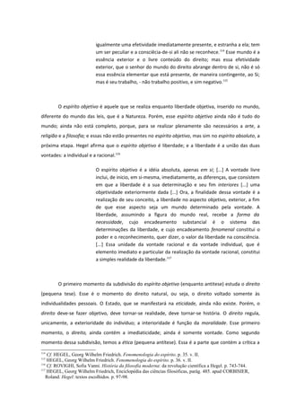 igualmente uma efetividade imediatamente presente, e estranha a ela; tem
                           um ser peculiar e a consciêcia-de-si ali não se reconhece.114 Esse mundo é a
                           essência exterior e o livre conteúdo do direito; mas essa efetividade
                           exterior, que o senhor do mundo do direito abrange dentro de si, não é só
                           essa essência elementar que está presente, de maneira contingente, ao Si;
                           mas é seu trabalho, - não trabalho positivo, e sim negativo.115



        O espírito objetivo é aquele que se realiza enquanto liberdade objetiva, inserido no mundo,
diferente do mundo das leis, que é a Natureza. Porém, esse espírito objetivo ainda não é tudo do
mundo; ainda não está completo, porque, para se realizar plenamente são necessários a arte, a
religião e a filosofia; e essas não estão presentes no espírito objetivo, mas sim no espírito absoluto, a
próxima etapa. Hegel afirma que o espírito objetivo é liberdade; e a liberdade é a união das duas
vontades: a individual e a racional.116

                           O espírito objetivo é a idéia absoluta, apenas em si; [...] A vontade livre
                           inclui, de inicio, em si-mesma, imediatamente, as diferenças, que consistem
                           em que a liberdade é a sua determinação e seu fim interiores [...] uma
                           objetividade exteriormente dada [...] Ora, a finalidade dessa vontade é a
                           realização de seu conceito, a liberdade no aspecto objetivo, exterior, a fim
                           de que esse aspecto seja um mundo determinado pela vontade. A
                           liberdade, assumindo a figura do mundo real, recebe a forma da
                           necessidade, cujo encadeamento substancial é o sistema das
                           determinações da liberdade, e cujo encadeamento fenomenal constitui o
                           poder e o reconhecimento, quer dizer, o valor da liberdade na consciência.
                           [...] Essa unidade da vontade racional e da vontade individual, que é
                           elemento imediato e particular da realização da vontade racional, constitui
                           a simples realidade da liberdade.117



        O primeiro momento da subdivisão do espírito objetivo (enquanto antitese) estuda o direito
(pequena tese). Esse é o momento do direito natural, ou seja, o direito voltado somente às
individualidades pessoais. O Estado, que se manifestará na eticidade, ainda não existe. Porém, o
direito deve-se fazer objetivo, deve tornar-se realidade, deve tornar-se história. O direito regula,
unicamente, a exterioridade do indivíduo; a interioridade é função da moralidade. Esse primeiro
momento, o direito, ainda contém a imediaticidade; ainda é somente vontade. Como segundo
momento dessa subdivisão, temos a ética (pequena antítese). Essa é a parte que contém a crítica a
114
    Cf. HEGEL, Georg Wilhelm Friedrich. Fenomenologia do espírito. p. 35. v. II.
115
    HEGEL, Georg Wilhelm Friedrich. Fenomenologia do espírito. p. 36. v. II.
116
    Cf. ROVIGHI, Sofia Vanni. História da filosofia moderna: da revolução científica a Hegel. p. 743-744.
117
    HEGEL, Georg Wilhelm Friedrich, Enciclopédia das ciências filosóficas, parág. 485. apud CORBISIER,
   Roland. Hegel: textos escolhidos. p. 97-98.
 