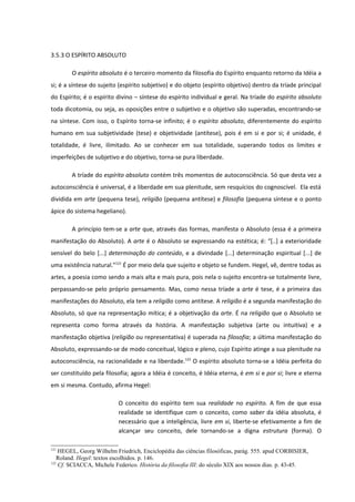 3.5.3 O ESPÍRITO ABSOLUTO

        O espírito absoluto é o terceiro momento da filosofia do Espírito enquanto retorno da Idéia a
si; é a síntese do sujeito (espírito subjetivo) e do objeto (espírito objetivo) dentro da tríade principal
do Espírito; é o espírito divino – síntese do espírito individual e geral. Na tríade do espírito absoluto
toda dicotomia, ou seja, as oposições entre o subjetivo e o objetivo são superadas, encontrando-se
na síntese. Com isso, o Espírito torna-se infinito; é o espírito absoluto, diferentemente do espírito
humano em sua subjetividade (tese) e objetividade (antítese), pois é em si e por si; é unidade, é
totalidade, é livre, ilimitado. Ao se conhecer em sua totalidade, superando todos os limites e
imperfeições de subjetivo e do objetivo, torna-se pura liberdade.

        A tríade do espírito absoluto contém três momentos de autoconsciência. Só que desta vez a
autoconsciência é universal, é a liberdade em sua plenitude, sem resquícios do cognoscível. Ela está
dividida em arte (pequena tese), religião (pequena antítese) e filosofia (pequena síntese e o ponto
ápice do sistema hegeliano).

        A princípio tem-se a arte que, através das formas, manifesta o Absoluto (essa é a primeira
manifestação do Absoluto). A arte é o Absoluto se expressando na estética; é: “[..] a exterioridade
sensível do belo [...] determinação do conteúdo, e a divindade [...] determinação espiritual [...] de
uma existência natural.”121 É por meio dela que sujeito e objeto se fundem. Hegel, vê, dentre todas as
artes, a poesia como sendo a mais alta e mais pura, pois nela o sujeito encontra-se totalmente livre,
perpassando-se pelo próprio pensamento. Mas, como nessa tríade a arte é tese, é a primeira das
manifestações do Absoluto, ela tem a religião como antítese. A religião é a segunda manifestação do
Absoluto, só que na representação mítica; é a objetivação da arte. É na religião que o Absoluto se
representa como forma através da história. A manifestação subjetiva (arte ou intuitiva) e a
manifestação objetiva (religião ou representativa) é superada na filosofia; a última manifestação do
Absoluto, expressando-se de modo conceitual, lógico e pleno, cujo Espírito atinge a sua plenitude na
autoconsciência, na racionalidade e na liberdade.122 O espírito absoluto torna-se a Idéia perfeita do
ser constituído pela filosofia; agora a Idéia é conceito, é Idéia eterna, é em si e por si; livre e eterna
em si mesma. Contudo, afirma Hegel:

                          O conceito do espírito tem sua realidade no espírito. A fim de que essa
                          realidade se identifique com o conceito, como saber da idéia absoluta, é
                          necessário que a inteligência, livre em si, liberte-se efetivamente a fim de
                          alcançar seu conceito, dele tornando-se a digna estrutura (forma). O

121
    HEGEL, Georg Wilhelm Friedrich, Enciclopédia das ciências filosóficas, parág. 555. apud CORBISIER,
   Roland. Hegel: textos escolhidos. p. 146.
122
    Cf. SCIACCA, Michele Federico. História da filosofia III: do século XIX aos nossos dias. p. 43-45.
 
