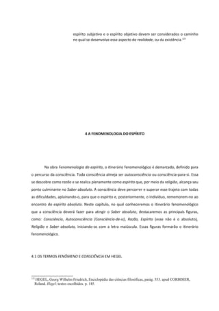 espírito subjetivo e o espírito objetivo devem ser considerados o caminho
                          no qual se desenvolve esse aspecto de realidade, ou da existência.123




                                 4 A FENOMENOLOGIA DO ESPÍRITO




        Na obra Fenomenologia do espírito, o itinerário fenomenológico é demarcado, definido para
o percurso da consciência. Toda consciência almeja ser autoconsciência ou consciência-para-si. Essa
se descobre como razão e se realiza plenamente como espírito que, por meio da religião, alcança seu
ponto culminante no Saber absoluto. A consciência deve percorrer e superar esse trajeto com todas
as dificuldades, aplainando-o, para que o espírito e, posteriormente, o indivíduo, rememorem-no ao
encontro do espírito absoluto. Neste capítulo, no qual conheceremos o itinerário fenomenológico
que a consciência deverá fazer para atingir o Saber absoluto, destacaremos as principais figuras,
como: Consciência, Autoconsciência (Consciência-de-si), Razão, Espírito (esse não é o absoluto),
Religião e Saber absoluto, iniciando-os com a letra maiúscula. Essas figuras formarão o itinerário
fenomenológico.




4.1 OS TERMOS FENÔMENO E CONSCIÊNCIA EM HEGEL




123
  HEGEL, Georg Wilhelm Friedrich, Enciclopédia das ciências filosóficas, parág. 553. apud CORBISIER,
  Roland. Hegel: textos escolhidos. p. 145.
 