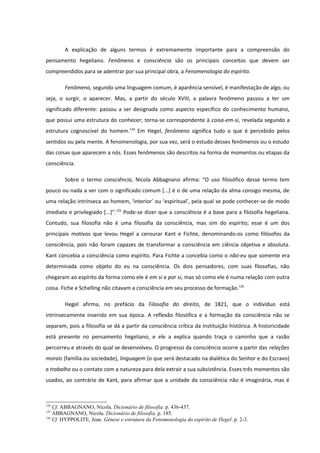 A explicação de alguns termos é extremamente importante para a compreensão do
pensamento hegeliano. Fenômeno e consciência são os principais conceitos que devem ser
compreendidos para se adentrar por sua principal obra, a Fenomenologia do espírito.

        Fenômeno, segundo uma linguagem comum, é aparência sensível, é manifestação de algo, ou
seja, o surgir, o aparecer. Mas, a partir do século XVIII, a palavra fenômeno passou a ter um
significado diferente: passou a ser designada como aspecto específico do conhecimento humano,
que possui uma estrutura do conhecer; torna-se correspondente à coisa-em-si, revelada segundo a
estrutura cognoscível do homem.124 Em Hegel, fenômeno significa tudo o que é percebido pelos
sentidos ou pela mente. A fenomenologia, por sua vez, será o estudo desses fenômenos ou o estudo
das coisas que aparecem a nós. Esses fenômenos são descritos na forma de momentos ou etapas da
consciência.

        Sobre o termo consciência, Nicola Abbagnano afirma: “O uso filosófico desse termo tem
pouco ou nada a ver com o significado comum [...] é o de uma relação da alma consigo mesma, de
uma relação intrínseca ao homem, ‘interior’ ou ‘espiritual’, pela qual se pode conhecer-se de modo
imediato e privilegiado [...]”.125 Pode-se dizer que a consciência é a base para a filosofia hegeliana.
Contudo, sua filosofia não é uma filosofia da consciência, mas sim do espírito; esse é um dos
principais motivos que levou Hegel a censurar Kant e Fichte, denominando-os como filósofos da
consciência, pois não foram capazes de transformar a consciência em ciência objetiva e absoluta.
Kant concebia a consciência como espírito. Para Fichte a concebia como o não-eu que somente era
determinada como objeto do eu na consciência. Os dois pensadores, com suas filosofias, não
chegaram ao espírito da forma como ele é em si e por si, mas só como ele é numa relação com outra
coisa. Fiche e Schelling não citavam a consciência em seu processo de formação.126

        Hegel afirma, no prefácio da Filosofia do direito, de 1821, que o indivíduo está
intrinsecamente inserido em sua época. A reflexão filosófica e a formação da consciência não se
separam, pois a filosofia se dá a partir da consciência crítica da instituição histórica. A historicidade
está presente no pensamento hegeliano, e ele a explica quando traça o caminho que a razão
percorreu e através do qual se desenvolveu. O progresso da consciência ocorre a partir das relações
morais (família ou sociedade), linguagem (o que será destacado na dialética do Senhor e do Escravo)
e trabalho ou o contato com a natureza para dela extrair a sua subsistência. Esses três momentos são
usados, ao contrário de Kant, para afirmar que a unidade da consciência não é imaginária, mas é



124
    Cf. ABBAGNANO, Nicola. Dicionário de filosofia. p. 436-437.
125
    ABBAGNANO, Nicola. Dicionário de filosofia. p. 185.
126
    Cf. HYPPOLITE, Jean. Gênese e estrutura da Fenomenologia do espírito de Hegel. p. 2-3.
 