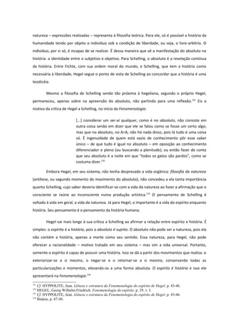 natureza – expressões realizadas – representa à filosofia teórica. Para ele, só é possível a história da
humanidade tendo por objeto o indivíduo sob a condição de liberdade, ou seja, o livre-arbítrio. O
indivíduo, por si só, é incapaz de se realizar. É dessa maneira que vê a manifestação do absoluto na
história: a identidade entre o subjetivo e objetivo. Para Schelling, o absoluto é a revelação contínua
da história. Entre Fichte, com sua ordem moral do mundo, e Schelling, que tem a história como
necessária à liberdade, Hegel segue o ponto de vista de Schelling ao concordar que a história é uma
teodicéia.

        Mesmo a filosofia de Schelling sendo tão próxima à hegeliana, segundo o próprio Hegel,
permaneceu, apenas sobre na apreensão do absoluto, não partindo para uma reflexão. 131 Eis o
motivo da crítica de Hegel a Schelling, no início da Fenomenologia:

                           [...] considerar um ser-aí qualquer, como é no absoluto, não consiste em
                           outra coisa senão em dizer que ele se falou como se fosse um certo algo;
                           mas que no absoluto, no A=A, não há nada disso, pois lá tudo é uma coisa
                           só. É ingenuidade de quem está vazio de conhecimento pôr esse saber
                           único – de que tudo é igual no absoluto – em oposição ao conhecimento
                           diferenciador e pleno (ou buscando a plenitude); ou então fazer de conta
                           que seu absoluto é a noite em que “todos os gatos são pardos”, como se
                           costuma dizer.132

        Embora Hegel, em seu sistema, não tenha desprezado a vida orgânica: filosofia da natureza
(antítese, ou segundo momento do movimento do absoluto), não concedeu a ela tanta importância
quanto Schelling, cujo saber deveria identificar-se com a vida da natureza ao fazer a afirmação que o
consciente se reúne ao inconsciente numa produção artística.133 O pensamento de Schelling é
voltado à vida em geral, a vida da natureza. Já para Hegel, o importante é a vida do espírito enquanto
história. Seu pensamento é o pensamento da história humana.

        Hegel vai mais longe à sua crítica a Schelling ao afirmar a relação entre espírito e história. É
simples: o espírito é a história, pois o absoluto é sujeito. O absoluto não pode ser a natureza, pois ela
não contém a história, apenas a morte como seu sentido. Essa natureza, para Hegel, não pode
oferecer a racionalidade – motivo tratado em seu sistema – mas sim a vida universal. Portanto,
somente o espírito é capaz de possuir uma história. Isso se dá a partir dos movimentos que realiza: o
exteriorizar-se a si mesmo, o negar-se e o retornar-se a si mesmo, conservando todas as
particularizações e momentos, elevando-os a uma forma absoluta. O espírito é história e isso ele
apresentará na Fenomenologia.134
131
    Cf. HYPPOLITE, Jean. Gênese e estrutura da Fenomenologia do espírito de Hegel. p. 43-46.
132
    HEGEL, Georg Wilhelm Friedrich. Fenomenologia do espírito. p. 29. v. I.
133
    Cf. HYPPOLITE, Jean. Gênese e estrutura da Fenomenologia do espírito de Hegel. p. 43-46.
134
    Ibidem, p. 47-50.
 