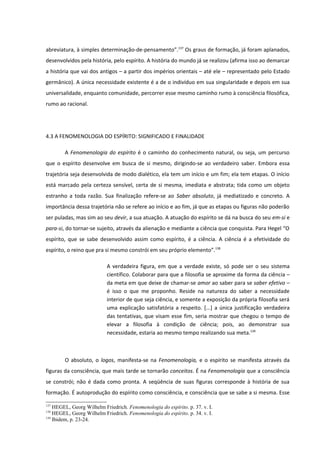 abreviatura, à simples determinação-de-pensamento”.137 Os graus de formação, já foram aplanados,
desenvolvidos pela história, pelo espírito. A história do mundo já se realizou (afirma isso ao demarcar
a história que vai dos antigos – a partir dos impérios orientais – até ele – representado pelo Estado
germânico). A única necessidade existente é a de o indivíduo em sua singularidade e depois em sua
universalidade, enquanto comunidade, percorrer esse mesmo caminho rumo à consciência filosófica,
rumo ao racional.




4.3 A FENOMENOLOGIA DO ESPÍRITO: SIGNIFICADO E FINALIDADE

        A Fenomenologia do espírito é o caminho do conhecimento natural, ou seja, um percurso
que o espírito desenvolve em busca de si mesmo, dirigindo-se ao verdadeiro saber. Embora essa
trajetória seja desenvolvida de modo dialético, ela tem um início e um fim; ela tem etapas. O início
está marcado pela certeza sensível, certa de si mesma, imediata e abstrata; tida como um objeto
estranho a toda razão. Sua finalização refere-se ao Saber absoluto, já mediatizado e concreto. A
importância dessa trajetória não se refere ao início e ao fim, já que as etapas ou figuras não poderão
ser puladas, mas sim ao seu devir, a sua atuação. A atuação do espírito se dá na busca do seu em-si e
para-si, do tornar-se sujeito, através da alienação e mediante a ciência que conquista. Para Hegel “O
espírito, que se sabe desenvolvido assim como espírito, é a ciência. A ciência é a efetividade do
espírito, o reino que pra si mesmo constrói em seu próprio elemento”.138

                           A verdadeira figura, em que a verdade existe, só pode ser o seu sistema
                           científico. Colaborar para que a filosofia se aproxime da forma da ciência –
                           da meta em que deixe de chamar-se amor ao saber para se saber efetivo –
                           é isso o que me proponho. Reside na natureza do saber a necessidade
                           interior de que seja ciência, e somente a exposição da própria filosofia será
                           uma explicação satisfatória a respeito. [...] a única justificação verdadeira
                           das tentativas, que visam esse fim, seria mostrar que chegou o tempo de
                           elevar a filosofia à condição de ciência; pois, ao demonstrar sua
                           necessidade, estaria ao mesmo tempo realizando sua meta.139



        O absoluto, o logos, manifesta-se na Fenomenologia, e o espírito se manifesta através da
figuras da consciência, que mais tarde se tornarão conceitos. É na Fenomenologia que a consciência
se constrói; não é dada como pronta. A seqüência de suas figuras corresponde à história de sua
formação. É autoprodução do espírito como consciência, e consciência que se sabe a si mesma. Esse

137
    HEGEL, Georg Wilhelm Friedrich. Fenomenologia do espírito. p. 37. v. I.
138
    HEGEL, Georg Wilhelm Friedrich. Fenomenologia do espírito. p. 34. v. I.
139
    Ibidem, p. 23-24.
 