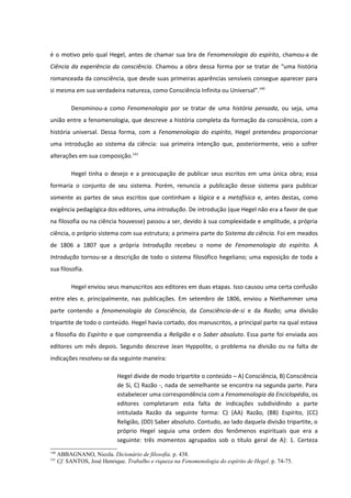 é o motivo pelo qual Hegel, antes de chamar sua bra de Fenomenologia do espírito, chamou-a de
Ciência da experiência da consciência. Chamou a obra dessa forma por se tratar de “uma história
romanceada da consciência, que desde suas primeiras aparências sensíveis consegue aparecer para
si mesma em sua verdadeira natureza, como Consciência Infinita ou Universal”.140

           Denominou-a como Fenomenologia por se tratar de uma história pensada, ou seja, uma
união entre a fenomenologia, que descreve a história completa da formação da consciência, com a
história universal. Dessa forma, com a Fenomenologia do espírito, Hegel pretendeu proporcionar
uma introdução ao sistema da ciência: sua primeira intenção que, posteriormente, veio a sofrer
alterações em sua composição.141

           Hegel tinha o desejo e a preocupação de publicar seus escritos em uma única obra; essa
formaria o conjunto de seu sistema. Porém, renuncia a publicação desse sistema para publicar
somente as partes de seus escritos que continham a lógica e a metafísica e, antes destas, como
exigência pedagógica dos editores, uma introdução. De introdução (que Hegel não era a favor de que
na filosofia ou na ciência houvesse) passou a ser, devido à sua complexidade e amplitude, a própria
ciência, o próprio sistema com sua estrutura; a primeira parte do Sistema da ciência. Foi em meados
de 1806 a 1807 que a própria Introdução recebeu o nome de Fenomenologia do espírito. A
Introdução tornou-se a descrição de todo o sistema filosófico hegeliano; uma exposição de toda a
sua filosofia.

           Hegel enviou seus manuscritos aos editores em duas etapas. Isso causou uma certa confusão
entre eles e, principalmente, nas publicações. Em setembro de 1806, enviou a Niethammer uma
parte contendo a fenomenologia da Consciência, da Consciência-de-si e da Razão; uma divisão
tripartite de todo o conteúdo. Hegel havia cortado, dos manuscritos, a principal parte na qual estava
a filosofia do Espírito e que compreendia a Religião e o Saber absoluto. Essa parte foi enviada aos
editores um mês depois. Segundo descreve Jean Hyppolite, o problema na divisão ou na falta de
indicações resolveu-se da seguinte maneira:

                              Hegel divide de modo tripartite o conteúdo – A) Consciência, B) Consciência
                              de Si, C) Razão -, nada de semelhante se encontra na segunda parte. Para
                              estabelecer uma correspondência com a Fenomenologia da Enciclopédia, os
                              editores completaram esta falta de indicações subdividindo a parte
                              intitulada Razão da seguinte forma: C) (AA) Razão, (BB) Espírito, (CC)
                              Religião, (DD) Saber absoluto. Contudo, ao lado daquela divisão tripartite, o
                              próprio Hegel seguia uma ordem dos fenômenos espirituais que era a
                              seguinte: três momentos agrupados sob o título geral de A): 1. Certeza
140
      ABBAGNANO, Nicola. Dicionário de filosofia. p. 438.
141
      Cf. SANTOS, José Henrique. Trabalho e riqueza na Fenomenologia do espírito de Hegel. p. 74-75.
 
