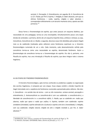 sensível, 2. Percepção, 3. Entendimento; em seguida, B): 4. Consciência de
                             si; C) 5. Razão; por fim 6. Espírito, 7. Religião, 8. Saber absoluto, sem que os
                             últimos fenômenos – razão, espírito, religião e saber absoluto –
                             correspondam efetivamente a um terceiro momento único, oposto aos dois
                             primeiros.142



           Dessa forma a Fenomenologia do espírito, que antes possuía um esquema dialético, por
necessidade de uma pedagogia, tornou-se uma enciclopédia. Simultaneamente possui uma dupla
divisão de conteúdos: a primeira, dentro de um esquema tripartite (tese, antítese e síntese), ou seja,
Consciência, Consciência-de-si e Razão; a segunda, descreve essas três (divididas pelo próprio Hegel)
mais as da subdivisão (realizadas pelos editores) como fenômenos espirituais ou o itinerário
fenomenológico numerado de um a oito. Cada momento, cada desenvolvimento sofrido pela
consciência tornou-se como uma necessidade ao espírito, denominado fenômeno. Assim a
fenomenologia da consciência tornou-se a Fenomenologia do espírito. Ela não é, portanto, uma
filosofia do espírito, mas uma introdução à filosofia do espírito, que deve integrar todo o sistema
hegeliano.




4.4 AS ETAPAS DO ITINERÁRIO FENOMENOLÓGICO

           O itinerário fenomenológico, após termos conhecido os problemas surgidos na organização
dos escritos hegelianos, é composto por seis etapas. Essas etapas contêm a divisão tripartite de
Hegel intercalado com a seqüência de fenômenos numerados apresentada pelos editores. São elas:
1. Consciência – no sentido lato do termo – com os três momentos: certeza sensível, percepção e
entendimento; 2. Autoconsciência ou consciência-de-si com sua subdivisão: a consciência-de-si, a
liberdade da consciência-de-si e a consciência infeliz; 3. Razão, que se subdivide em: razão que
observa, razão que opera e razão que unifica; 4. Espírito, também com subdivisão: espírito
verdadeiro (eticidade), espírito alienado de si (cultura) e espírito certo de si (moralidade); 5. Religião,
com sua subdivisão: religião natural, religião da arte e religião revelada e, por fim, 6. Saber
absoluto.143



142
      HYPPOLITE, Jean. Gênese e estrutura da Fenomenologia do espírito de Hegel. p. 70.
143
      Cf. REALE, Giovanni; ANTISSERI, Dario. História da filosofia. p. 112. v. 5.
 