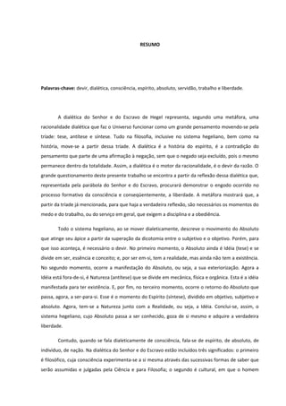 RESUMO




Palavras-chave: devir, dialética, consciência, espírito, absoluto, servidão, trabalho e liberdade.




        A dialética do Senhor e do Escravo de Hegel representa, segundo uma metáfora, uma
racionalidade dialética que faz o Universo funcionar como um grande pensamento movendo-se pela
tríade: tese, antítese e síntese. Tudo na filosofia, inclusive no sistema hegeliano, bem como na
história, move-se a partir dessa tríade. A dialética é a história do espírito, é a contradição do
pensamento que parte de uma afirmação à negação, sem que o negado seja excluído, pois o mesmo
permanece dentro da totalidade. Assim, a dialética é o motor da racionalidade, é o devir da razão. O
grande questionamento deste presente trabalho se encontra a partir da reflexão dessa dialética que,
representada pela parábola do Senhor e do Escravo, procurará demonstrar o engodo ocorrido no
processo formativo da consciência e conseqüentemente, a liberdade. A metáfora mostrará que, a
partir da tríade já mencionada, para que haja a verdadeira reflexão, são necessários os momentos do
medo e do trabalho, ou do serviço em geral, que exigem a disciplina e a obediência.

        Todo o sistema hegeliano, ao se mover dialeticamente, descreve o movimento do Absoluto
que atinge seu ápice a partir da superação da dicotomia entre o subjetivo e o objetivo. Porém, para
que isso aconteça, é necessário o devir. No primeiro momento, o Absoluto ainda é Idéia (tese) e se
divide em ser, essência e conceito; e, por ser em-si, tem a realidade, mas ainda não tem a existência.
No segundo momento, ocorre a manifestação do Absoluto, ou seja, a sua exteriorização. Agora a
Idéia está fora-de-si, é Natureza (antítese) que se divide em mecânica, física e orgânica. Esta é a idéia
manifestada para ter existência. E, por fim, no terceiro momento, ocorre o retorno do Absoluto que
passa, agora, a ser-para-si. Esse é o momento do Espírito (síntese), dividido em objetivo, subjetivo e
absoluto. Agora, tem-se a Natureza junto com a Realidade, ou seja, a Idéia. Conclui-se, assim, o
sistema hegeliano, cujo Absoluto passa a ser conhecido, goza de si mesmo e adquire a verdadeira
liberdade.

        Contudo, quando se fala dialeticamente de consciência, fala-se de espírito, de absoluto, de
indivíduo, de nação. Na dialética do Senhor e do Escravo estão incluídos três significados: o primeiro
é filosófico, cuja consciência experimenta-se a si mesma através das sucessivas formas de saber que
serão assumidas e julgadas pela Ciência e para Filosofia; o segundo é cultural, em que o homem
 