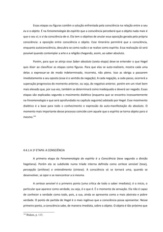 Essas etapas ou figuras contêm a solução enfrentada pela consciência na relação entre o seu
eu e o objeto. É na Fenomenologia do espírito que a consciência perceberá que o objeto nada mais é
que o seu si; o si da consciência-de-si. Ela tem o objetivo de anular essa oposição gerada pela própria
consciência: a oposição entre consciência e objeto. Esse itinerário permitirá que a consciência,
enquanto autoconsciência, descubra-se como razão e se realize como espírito. Essa realização só será
possível quando contemplar a arte e a religião chegando, assim, ao saber absoluto.

           Porém, para que se atinja esse Saber absoluto (sexta etapa) deve-se entender o que Hegel
quis dizer ao classificar as etapas como figuras. Para que elas se auto-realizem, mostra cada uma
delas a expressar-se de modo indeterminado, incorreto, não pleno. Isso as obriga a passarem
imediatamente a seu oposto (esse é o sentido da negação). A cada negação, a cada passo, ocorrerá a
superação progressiva do momento anterior, ou seja, do negativo anterior, porém em um nível bem
mais elevado que, por sua vez, também se determinará como inadequado e deverá ser negado. Essas
etapas são explicadas segundo o movimento dialético (esquema que se encontra incessantemente
na Fenomenologia e que será aprofundado no capítulo seguinte) adotado por Hegel. Esse movimento
dialético é a base para todo o conhecimento e expressão da auto-manifestação do absoluto. O
momento mais importante desse processo coincide com aquele que o espírito se torna objeto para si
mesmo.144




4.4.1 A 1ª ETAPA: A CONSCIÊNCIA

           A primeira etapa da Fenomenologia do espírito é a Consciência (tese segundo a divisão
hegeliana). Porém ela se subdivide numa tríade interna definida como certeza sensível (tese),
percepção (antítese) e entendimento (síntese). A consciência só se tornará uma, quando se
desenvolver, se opor e se reencontrar a si mesma.

           A certeza sensível é o primeiro ponto (uma crítica de todo o saber imediato); é o início, o
particular que aparece como verdade, ou seja, é o que é. É o momento da sensação. Ela não é capaz
de conhecer a verdade como todo, pois, a sua, ainda se apresenta como a mais abstrata e pobre
verdade. O ponto de partida de Hegel é o mais ingênuo que a consciência possa apresentar. Nesse
primeiro ponto, a consciência sabe, de maneira imediata, sobre o objeto. O objeto é tão próximo que

144
      Ibidem, p. 113.
 