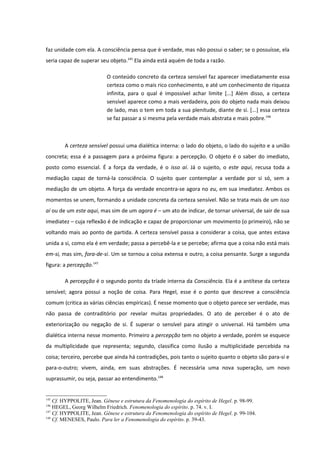 faz unidade com ela. A consciência pensa que é verdade, mas não possui o saber; se o possuísse, ela
seria capaz de superar seu objeto.145 Ela ainda está aquém de toda a razão.

                          O conteúdo concreto da certeza sensível faz aparecer imediatamente essa
                          certeza como o mais rico conhecimento, e até um conhecimento de riqueza
                          infinita, para o qual é impossível achar limite [...] Além disso, a certeza
                          sensível aparece como a mais verdadeira, pois do objeto nada mais deixou
                          de lado, mas o tem em toda a sua plenitude, diante de si. [...] essa certeza
                          se faz passar a si mesma pela verdade mais abstrata e mais pobre.146



        A certeza sensível possui uma dialética interna: o lado do objeto, o lado do sujeito e a união
concreta; essa é a passagem para a próxima figura: a percepção. O objeto é o saber do imediato,
posto como essencial. É a força da verdade, é o isso aí. Já o sujeito, o este aqui, recusa toda a
mediação capaz de torná-la consciência. O sujeito quer contemplar a verdade por si só, sem a
mediação de um objeto. A força da verdade encontra-se agora no eu, em sua imediatez. Ambos os
momentos se unem, formando a unidade concreta da certeza sensível. Não se trata mais de um isso
aí ou de um este aqui, mas sim de um agora é – um ato de indicar, de tornar universal, de sair de sua
imediatez – cuja reflexão é de indicação e capaz de proporcionar um movimento (o primeiro), não se
voltando mais ao ponto de partida. A certeza sensível passa a considerar a coisa, que antes estava
unida a si, como ela é em verdade; passa a percebê-la e se percebe; afirma que a coisa não está mais
em-si, mas sim, fora-de-si. Um se tornou a coisa extensa e outro, a coisa pensante. Surge a segunda
figura: a percepção.147

        A percepção é o segundo ponto da tríade interna da Consciência. Ela é a antítese da certeza
sensível; agora possui a noção de coisa. Para Hegel, esse é o ponto que descreve a consciência
comum (critica as várias ciências empíricas). É nesse momento que o objeto parece ser verdade, mas
não passa de contraditório por revelar muitas propriedades. O ato de perceber é o ato de
exteriorização ou negação de si. É superar o sensível para atingir o universal. Há também uma
dialética interna nesse momento. Primeiro a percepção tem no objeto a verdade, porém se esquece
da multiplicidade que representa; segundo, classifica como ilusão a multiplicidade percebida na
coisa; terceiro, percebe que ainda há contradições, pois tanto o sujeito quanto o objeto são para-si e
para-o-outro; vivem, ainda, em suas abstrações. É necessária uma nova superação, um novo
suprassumir, ou seja, passar ao entendimento.148


145
    Cf. HYPPOLITE, Jean. Gênese e estrutura da Fenomenologia do espírito de Hegel. p. 98-99.
146
    HEGEL, Georg Wilhelm Friedrich. Fenomenologia do espírito. p. 74. v. I.
147
    Cf. HYPPOLITE, Jean. Gênese e estrutura da Fenomenologia do espírito de Hegel. p. 99-104.
148
    Cf. MENESES, Paulo. Para ler a Fenomenologia do espírito. p. 39-43.
 