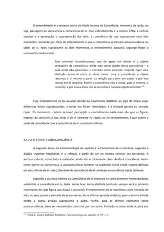 O entendimento é o terceiro ponto da tríade interna da Consciência: momento da razão, ou
seja, passagem da consciência à consciência-de-si. Esse entendimento é a síntese entre a certeza
sensível e a percepção; a suprassunção dos dois; a consciência de que suprassume seus dois
momentos. Somente por meio do entendimento é que a consciência se tornará autoconsciência ou
saber de si. Após suprassumir os dois momentos, o entendimento possuirá, segundo Hegel o
universal incondicionado:

                              Esse universal incondicionado, que de agora em diante é o objeto
                              verdadeiro da consciência, ainda está como objeto dessa consciência – a
                              qual ainda não apreendeu o conceito como conceito. Importa fazer uma
                              distinção essencial entre as duas coisas: para a consciência o objeto
                              retornou a si mesmo a partir da relação para com um outro, e por isso
                              tornou em-si conceito. Porém a consciência não é ainda, para si mesma, o
                              conceito; e por causa disso não se reconhece naquele objeto refletido.149



           Esse entendimento só foi possível devido ao movimento dialético, ao jogo de forças cujas
diferenças foram suprassumidas, e novas leis foram formuladas, e a unidade gerada ou tornada
capaz. Os momentos: certeza sensível, percepção e entendimento nada mais são que as figuras
internas da consciência que ainda é de-si. Somente na razão, ou no entendimento, é que ocorre a
união da consciência com a consciência-de-si: a autoconsciência.




4.4.2 A 2ª ETAPA: A AUTOCONSCIÊNCIA

           A segunda etapa da Fenomenologia do espírito é a Consciência-de-si (antítese, segundo a
divisão tripartite hegeliana); é a reflexão a partir do ser no mundo sensível (na Natureza). A
autoconsciência, como toda a realidade, ainda não é totalmente clara. Ainda é consciência. Assim
como ocorre na consciência, a autoconsciência também se subdivide numa tríade interna definida
em consciência-de-si (tese), liberdade da consciência-de-si (antítese) e consciência infeliz (síntese).

           Segundo a dialética interna da Consciência-de-si, encontra-se como primeiro momento dessa
subdivisão a consciência em si, dada como tese, como abstrata (abstrato sempre será o primeiro
movimento de cada figura que busca o conceito). Primeiramente ela se manifesta como vontade de
vida, ou seja, possui a vontade de se conservar, de se afirmar perante o objeto; possui aí uma atitude
contra o outro: precisa suprassumir o outro. Porém, para se afirmar realmente como
autoconsciência, deve ser reconhecida como tal, por um outro. Contudo, o outro ainda é, para ela,

149
      HEGEL, Georg Wilhelm Friedrich. Fenomenologia do espírito. p. 95. v. I.
 
