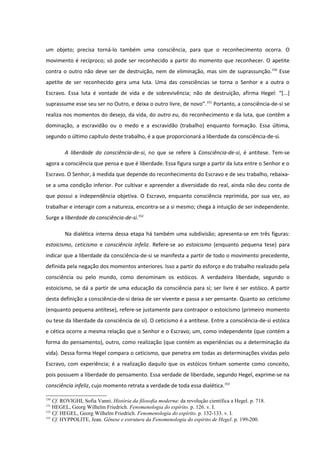 um objeto; precisa torná-lo também uma consciência, para que o reconhecimento ocorra. O
movimento é recíproco; só pode ser reconhecido a partir do momento que reconhecer. O apetite
contra o outro não deve ser de destruição, nem de eliminação, mas sim de suprassunção.150 Esse
apetite de ser reconhecido gera uma luta. Uma das consciências se torna o Senhor e a outra o
Escravo. Essa luta é vontade de vida e de sobrevivência; não de destruição, afirma Hegel: “[...]
suprassume esse seu ser no Outro, e deixa o outro livre, de novo”. 151 Portanto, a consciência-de-si se
realiza nos momentos do desejo, da vida, do outro eu, do reconhecimento e da luta, que contêm a
dominação, a escravidão ou o medo e a escravidão (trabalho) enquanto formação. Essa última,
segundo o último capítulo deste trabalho, é a que proporcionará a liberdade da consciência-de-si.

        A liberdade da consciência-de-si, no que se refere à Consciência-de-si, é antítese. Tem-se
agora a consciência que pensa e que é liberdade. Essa figura surge a partir da luta entre o Senhor e o
Escravo. O Senhor, à medida que depende do reconhecimento do Escravo e de seu trabalho, rebaixa-
se a uma condição inferior. Por cultivar e apreender a diversidade do real, ainda não deu conta de
que possui a independência objetiva. O Escravo, enquanto consciência reprimida, por sua vez, ao
trabalhar e interagir com a natureza, encontra-se a si mesmo; chega à intuição de ser independente.
Surge a liberdade da consciência-de-si.152

        Na dialética interna dessa etapa há também uma subdivisão; apresenta-se em três figuras:
estoicismo, ceticismo e consciência infeliz. Refere-se ao estoicismo (enquanto pequena tese) para
indicar que a liberdade da consciência-de-si se manifesta a partir de todo o movimento precedente,
definida pela negação dos momentos anteriores. Isso a partir do esforço e do trabalho realizado pela
consciência ou pelo mundo, como denominam os estóicos. A verdadeira liberdade, segundo o
estoicismo, se dá a partir de uma educação da consciência para si; ser livre é ser estóico. A partir
desta definição a consciência-de-si deixa de ser vivente e passa a ser pensante. Quanto ao ceticismo
(enquanto pequena antítese), refere-se justamente para contrapor o estoicismo (primeiro momento
ou tese da liberdade da consciência de si). O ceticismo é a antítese. Entre a consciência-de-si estóica
e cética ocorre a mesma relação que o Senhor e o Escravo; um, como independente (que contém a
forma do pensamento), outro, como realização (que contém as experiências ou a determinação da
vida). Dessa forma Hegel compara o ceticismo, que penetra em todas as determinações vividas pelo
Escravo, com experiência; é a realização daquilo que os estóicos tinham somente como conceito,
pois possuem a liberdade do pensamento. Essa verdade de liberdade, segundo Hegel, exprime-se na
consciência infeliz, cujo momento retrata a verdade de toda essa dialética.153

150
    Cf. ROVIGHI, Sofia Vanni. História da filosofia moderna: da revolução científica a Hegel. p. 718.
151
    HEGEL, Georg Wilhelm Friedrich. Fenomenologia do espírito. p. 126. v. I.
152
    Cf. HEGEL, Georg Wilhelm Friedrich. Fenomenologia do espírito. p. 132-133. v. I.
153
    Cf. HYPPOLITE, Jean. Gênese e estrutura da Fenomenologia do espírito de Hegel. p. 199-200.
 