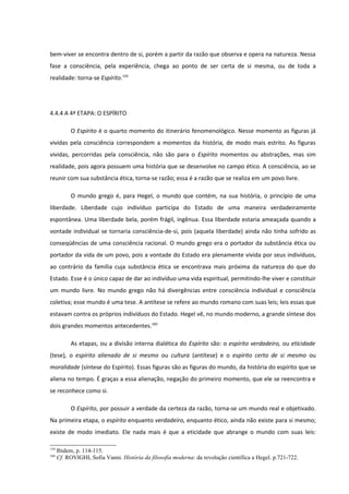bem-viver se encontra dentro de si, porém a partir da razão que observa e opera na natureza. Nessa
fase a consciência, pela experiência, chega ao ponto de ser certa de si mesma, ou de toda a
realidade: torna-se Espírito.159




4.4.4 A 4ª ETAPA: O ESPÍRITO

           O Espírito é o quarto momento do itinerário fenomenológico. Nesse momento as figuras já
vividas pela consciência correspondem a momentos da história, de modo mais estrito. As figuras
vividas, percorridas pela consciência, não são para o Espírito momentos ou abstrações, mas sim
realidade, pois agora possuem uma história que se desenvolve no campo ético. A consciência, ao se
reunir com sua substância ética, torna-se razão; essa é a razão que se realiza em um povo livre.

           O mundo grego é, para Hegel, o mundo que contém, na sua história, o princípio de uma
liberdade. Liberdade cujo indivíduo participa do Estado de uma maneira verdadeiramente
espontânea. Uma liberdade bela, porém frágil, ingênua. Essa liberdade estaria ameaçada quando a
vontade individual se tornaria consciência-de-si, pois (aquela liberdade) ainda não tinha sofrido as
conseqüências de uma consciência racional. O mundo grego era o portador da substância ética ou
portador da vida de um povo, pois a vontade do Estado era plenamente vivida por seus indivíduos,
ao contrário da família cuja substância ética se encontrava mais próxima da natureza do que do
Estado. Esse é o único capaz de dar ao indivíduo uma vida espiritual, permitindo-lhe viver e constituir
um mundo livre. No mundo grego não há divergências entre consciência individual e consciência
coletiva; esse mundo é uma tese. A antítese se refere ao mundo romano com suas leis; leis essas que
estavam contra os próprios indivíduos do Estado. Hegel vê, no mundo moderno, a grande síntese dos
dois grandes momentos antecedentes.160

           As etapas, ou a divisão interna dialética do Espírito são: o espírito verdadeiro, ou eticidade
(tese), o espírito alienado de si mesmo ou cultura (antítese) e o espírito certo de si mesmo ou
moralidade (síntese do Espírito). Essas figuras são as figuras do mundo, da história do espírito que se
aliena no tempo. É graças a essa alienação, negação do primeiro momento, que ele se reencontra e
se reconhece como si.

           O Espírito, por possuir a verdade da certeza da razão, torna-se um mundo real e objetivado.
Na primeira etapa, o espírito enquanto verdadeiro, enquanto ético, ainda não existe para si mesmo;
existe de modo imediato. Ele nada mais é que a eticidade que abrange o mundo com suas leis:

159
      Ibidem, p. 114-115.
160
      Cf. ROVIGHI, Sofia Vanni. História da filosofia moderna: da revolução científica a Hegel. p.721-722.
 
