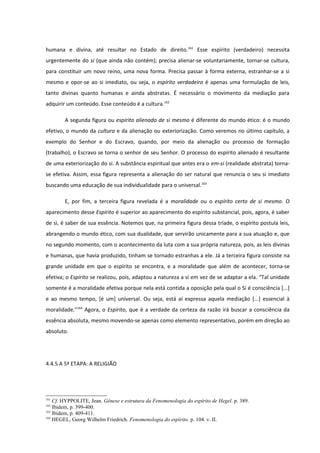 humana e divina, até resultar no Estado de direito. 161 Esse espírito (verdadeiro) necessita
urgentemente do si (que ainda não contém); precisa alienar-se voluntariamente, tornar-se cultura,
para constituir um novo reino, uma nova forma. Precisa passar à forma externa, estranhar-se a si
mesmo e opor-se ao si imediato, ou seja, o espírito verdadeiro é apenas uma formulação de leis,
tanto divinas quanto humanas e ainda abstratas. É necessário o movimento da mediação para
adquirir um conteúdo. Esse conteúdo é a cultura.162

        A segunda figura ou espírito alienado de si mesmo é diferente do mundo ético: é o mundo
efetivo, o mundo da cultura e da alienação ou exteriorização. Como veremos no último capítulo, a
exemplo do Senhor e do Escravo, quando, por meio da alienação ou processo de formação
(trabalho), o Escravo se torna o senhor de seu Senhor. O processo do espírito alienado é resultante
de uma exteriorização do si. A substância espiritual que antes era o em-si (realidade abstrata) torna-
se efetiva. Assim, essa figura representa a alienação do ser natural que renuncia o seu si imediato
buscando uma educação de sua individualidade para o universal.163

        E, por fim, a terceira figura revelada é a moralidade ou o espírito certo de si mesmo. O
aparecimento desse Espírito é superior ao aparecimento do espírito substancial, pois, agora, é saber
de si, é saber de sua essência. Notemos que, na primeira figura dessa tríade, o espírito postula leis,
abrangendo o mundo ético, com sua dualidade, que servirão unicamente para a sua atuação e, que
no segundo momento, com o acontecimento da luta com a sua própria natureza, pois, as leis divinas
e humanas, que havia produzido, tinham se tornado estranhas a ele. Já a terceira figura consiste na
grande unidade em que o espírito se encontra, e a moralidade que além de acontecer, torna-se
efetiva; o Espírito se realizou, pois, adaptou a natureza a si em vez de se adaptar a ela. “Tal unidade
somente é a moralidade efetiva porque nela está contida a oposição pela qual o Si é consciência [...]
e ao mesmo tempo, [é um] universal. Ou seja, está aí expressa aquela mediação [...] essencial à
moralidade.”164 Agora, o Espírito, que é a verdade da certeza da razão irá buscar a consciência da
essência absoluta, mesmo movendo-se apenas como elemento representativo, porém em direção ao
absoluto.




4.4.5 A 5ª ETAPA: A RELIGIÃO




161
    Cf. HYPPOLITE, Jean. Gênese e estrutura da Fenomenologia do espírito de Hegel. p. 389.
162
    Ibidem, p. 399-400.
163
    Ibidem, p. 409-411.
164
    HEGEL, Georg Wilhelm Friedrich. Fenomenologia do espírito. p. 104. v. II.
 
