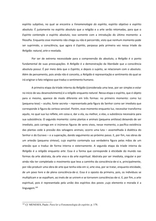 espírito subjetivo, no qual se encontra a Fenomenologia do espírito, espírito objetivo e espírito
absoluto. É justamente no espírito absoluto que a religião e a arte serão retomadas, para que o
Espírito contemple o espírito absoluto; isso somente com a introdução do último momento: a
filosofia. Enquanto esse momento não chega ou não é percorrido, visto que nenhum momento pode
ser suprimido, a consciência, que agora é Espírito, perpassa pela primeira vez nessa tríade da
Religião: natural, arte e revelada.

           Por ser de extrema necessidade para a compreensão do absoluto, a Religião é o ponto
fundamental de suas preocupações. A Religião é a demonstração da liberdade que a consciência
absoluta possui. É por meio dela que o Espírito, e depois o sujeito, se relacionam com o absoluto.
Além de pensamento, pois ainda não é conceito, a Religião é representação e sentimento do qual se
irá originar o fato religioso que traduz o sentimento humano.

           A primeira etapa da tríade interna da Religião (considerada uma tese, por ser simples e estar
no início de seu desenvolvimento) é a religião enquanto natural. Nessa etapa o espírito, que é objeto
para si mesmo, aparece de modo diferente em três formas: no primeiro momento: como luz
(pequena tese) – oculto, fonte secreta – representado pela figura do Senhor como ser imediato que
corresponde à figura da certeza sensível. Porém, esse momento enquanto luz, necessitar transforma
aquilo, no qual sua luz reflete, em coisa e, dar a ela, ou melhor, a elas, a substância necessária para
sua subsistência. O segundo momento: como plantas e animais (pequena antítese) deixando de ser
imediato, pois carrega em si inúmeras figuras de seres vivos, nesse momento, a pacífica existência
das plantas cede à pressão dos selvagens animais; ocorre uma luta – assemelhada à dialética do
Senhor e do Escravo – e a superação, dando seguimento ao próximo passo. E, por fim, nas obras de
um artesão (pequena síntese), cujo espírito contempla sua verdadeira figura pelas mãos de um
artesão que o traduz de forma interna e externamente. A segunda etapa da tríade interna da
Religião é a religião enquanto arte. Essa é a forma que corresponde à eticidade do mundo nas
formas da arte abstrata, da arte viva e da arte espiritual. Abstrata por ser imediata, singular e por
ainda não ter completado o movimento que leva a caminho da consciência-de-si e, principalmente,
por não produzir uma obra de arte que tenha vida em si; arte viva, por se tratar, enquanto eticidade,
de um povo livre e de plena consciência-de-si. Essa é o oposto da primeira, pois, os indivíduos se
multiplicam e se espalham, ao invés de se unirem e se tornarem consciências-de-si. E, por fim, a arte
espiritual, pois é representada pela união dos espíritos dos povos ,cujo elemento e morada é a
linguagem.168




168
      Cf. MENESES, Paulo. Para ler a Fenomenologia do espírito. p. 178.
 