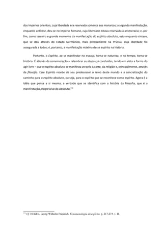 dos Impérios orientais, cuja liberdade era reservada somente aos monarcas; a segunda manifestação,
enquanto antítese, deu-se no Império Romano, cuja liberdade estava reservada à aristocracia; e, por
fim, como terceiro e grande momento da manifestação do espírito absoluto, esta enquanto síntese,
que se deu através do Estado Germânico, mais precisamente na Prússia, cuja liberdade foi
assegurada a todos; é, portanto, a manifestação máxima desse espírito na história.

           Portanto, o Espírito, ao se manifestar no espaço, torna-se natureza; e no tempo, torna-se
história. É através da rememoração – relembrar as etapas já concluídas, tendo em vista a forma do
agir livre – que o espírito absoluto se manifesta através da arte, da religião e, principalmente, através
da filosofia. Esse Espírito recebe de seu predecessor o reino deste mundo e a concretização do
caminho para o espírito absoluto, ou seja, para o espírito que se reconhece como espírito. Agora é a
Idéia que pensa a si mesma, a verdade que se identifica com a história da filosofia, que é a
manifestação progressiva do absoluto.172




172
      Cf. HEGEL, Georg Wilhelm Friedrich. Fenomenologia do espírito. p. 217-219. v. II.
 