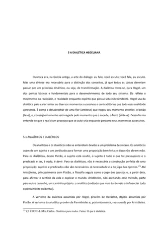 5 A DIALÉTICA HEGELIANA




           Dialética era, na Grécia antiga, a arte do diálogo: eu falo, você escuta; você fala, eu escuto.
Mas uma síntese era necessária para a distinção dos conceitos, já que todas as coisas deveriam
passar por um processo dinâmico, ou seja, de transformação. A dialética torna-se, para Hegel, um
dos pontos básicos e fundamentais para o desenvolvimento de todo seu sistema. Ela reflete o
movimento da realidade, e realidade enquanto espírito que possui vida independente. Hegel usa da
dialética para caracterizar os diversos momentos sucessivos e contraditórios que toda essa realidade
apresenta. É como o desabrochar de uma flor (antítese) que negou seu momento anterior, o botão
(tese), e, conseqüentemente será negada pelo momento que o sucede, o fruto (síntese). Dessa forma
entende-se que o real é um processo que se auto-cria enquanto percorre seus momentos sucessivos.




5.1 ANALÍTICOS E DIALÉTICOS

           Os analíticos e os dialéticos não se entendiam devido a um problema de sintaxe. Os analíticos
usam de um sujeito e um predicado para formar uma proposição bem feita; e disso não abrem mão.
Para os dialéticos, desde Platão, o sujeito está oculto, o sujeito é tudo o que foi pressuposto e o
predicado é ser, é nada, é devir. Para os dialéticos, não é necessária a construção perfeita de uma
proposição: sujeitos e predicados não são necessários. A necessidade é a do jogo dos opostos. 173 Até
Aristóteles, principalmente com Platão, a filosofia seguia como o jogo dos opostos e, a partir dela,
para afirmar o sentido da vida e explicar o mundo. Aristóteles, não aceitando esse método, parte
para outro caminho, um caminho próprio: o analítico (método que mais tarde veio a influenciar todo
o pensamento ocidental).

           A vertente da dialética assumida por Hegel, provém de Heráclito, depois assumida por
Platão. A vertente da analítica provém de Parmênides e, posteriormente, reassumida por Aristóteles.

173
      Cf. CIRNE-LIMA, Carlos. Dialética para todos. Faixa: O que é dialética.
 