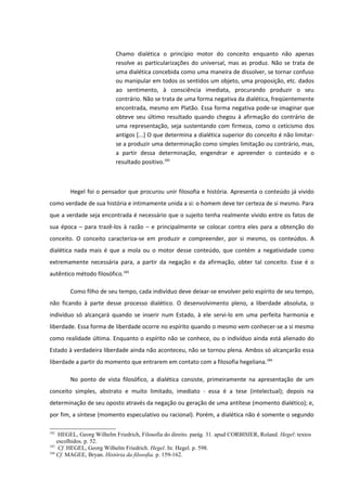 Chamo dialética o princípio motor do conceito enquanto não apenas
                           resolve as particularizações do universal, mas as produz. Não se trata de
                           uma dialética concebida como uma maneira de dissolver, se tornar confuso
                           ou manipular em todos os sentidos um objeto, uma proposição, etc. dados
                           ao sentimento, à consciência imediata, procurando produzir o seu
                           contrário. Não se trata de uma forma negativa da dialética, freqüentemente
                           encontrada, mesmo em Platão. Essa forma negativa pode-se imaginar que
                           obteve seu último resultado quando chegou à afirmação do contrário de
                           uma representação, seja sustentando com firmeza, como o ceticismo dos
                           antigos [...] O que determina a dialética superior do conceito é não limitar-
                           se a produzir uma determinação como simples limitação ou contrário, mas,
                           a partir dessa determinação, engendrar e apreender o conteúdo e o
                           resultado positivo.182



        Hegel foi o pensador que procurou unir filosofia e história. Apresenta o conteúdo já vivido
como verdade de sua história e intimamente unida a si: o homem deve ter certeza de si mesmo. Para
que a verdade seja encontrada é necessário que o sujeito tenha realmente vivido entre os fatos de
sua época – para trazê-los à razão – e principalmente se colocar contra eles para a obtenção do
conceito. O conceito caracteriza-se em produzir e compreender, por si mesmo, os conteúdos. A
dialética nada mais é que a mola ou o motor desse conteúdo, que contém a negatividade como
extremamente necessária para, a partir da negação e da afirmação, obter tal conceito. Esse é o
autêntico método filosófico.183

        Como filho de seu tempo, cada indivíduo deve deixar-se envolver pelo espírito de seu tempo,
não ficando à parte desse processo dialético. O desenvolvimento pleno, a liberdade absoluta, o
indivíduo só alcançará quando se inserir num Estado, à ele servi-lo em uma perfeita harmonia e
liberdade. Essa forma de liberdade ocorre no espírito quando o mesmo vem conhecer-se a si mesmo
como realidade última. Enquanto o espírito não se conhece, ou o indivíduo ainda está alienado do
Estado à verdadeira liberdade ainda não aconteceu, não se tornou plena. Ambos só alcançarão essa
liberdade a partir do momento que entrarem em contato com a filosofia hegeliana.184

        No ponto de vista filosófico, a dialética consiste, primeiramente na apresentação de um
conceito simples, abstrato e muito limitado, imediato - essa é a tese (intelectual); depois na
determinação de seu oposto através da negação ou geração de uma antítese (momento dialético); e,
por fim, a síntese (momento especulativo ou racional). Porém, a dialética não é somente o segundo

182
     HEGEL, Georg Wilhelm Friedrich, Filosofia do direito. parág. 31. apud CORBISIER, Roland. Hegel: textos
    escolhidos. p. 52.
183
     Cf. HEGEL, Georg Wilhelm Friedrich. Hegel. In: Hegel. p. 598.
184
    Cf. MAGEE, Bryan. História da filosofia. p. 159-162.
 