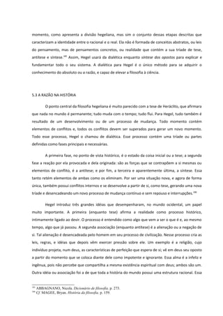 momento, como apresenta a divisão hegeliana, mas sim o conjunto dessas etapas descritas que
caracterizam a identidade entre o racional e o real. Ela não é formada de conceitos abstratos, ou leis
do pensamento, mas de pensamentos concretos, ou realidade que contém a sua tríade de tese,
antítese e síntese.185 Assim, Hegel usará da dialética enquanto síntese dos opostos para explicar e
fundamentar todo o seu sistema. A dialética para Hegel é o único método para se adquirir o
conhecimento do absoluto ou a razão, e capaz de elevar a filosofia à ciência.




5.3 A RAZÃO NA HISTÓRIA

           O ponto central da filosofia hegeliana é muito parecido com a tese de Heráclito, que afirmara
que nada no mundo é permanente; tudo muda com o tempo; tudo flui. Para Hegel, tudo também é
resultado de um desenvolvimento ou de um processo de mudança. Todo momento contém
elementos de conflitos e, todos os conflitos devem ser superados para gerar um novo momento.
Todo esse processo, Hegel o chamou de dialética. Esse processo contém uma tríade ou partes
definidas como fases principais e necessárias.

           A primeira fase, no ponto de vista histórico, é o estado da coisa inicial ou a tese; a segunda
fase a reação por ela provocada e dela originada: são as forças que se contrapõem a si mesmas ou
elementos de conflito, é a antítese; e por fim, a terceira e aparentemente última, a síntese. Essa
tanto retém elementos de ambas como os eliminam. Por ser uma situação nova, e agora de forma
única, também possui conflitos internos e se desenvolve a partir de si, como tese, gerando uma nova
tríade e desencadeando um novo processo de mudança contínuo e sem repouso e interrupções.186

           Hegel introduz três grandes idéias que desempenharam, no mundo ocidental, um papel
muito importante. A primeira (enquanto tese) afirma a realidade como processo histórico,
intimamente ligado ao devir. O processo é entendido como algo que vem a ser o que é e, ao mesmo
tempo, algo que já passou. A segunda associação (enquanto antítese) é a alienação ou a negação de
si. Tal alienação é desencadeada pelo homem em seu processo de civilização. Nesse processo cria as
leis, regras, e idéias que depois vêm exercer pressão sobre ele. Um exemplo é a religião, cujo
indivíduo projeta, num deus, as características de perfeição que espera de si; vê em deus seu oposto
a partir do momento que se coloca diante dele como impotente e ignorante. Essa alma é a infeliz e
ingênua, pois não percebe que compartilha a mesma existência espiritual com deus; ambos são um.
Outra idéia ou associação foi a de que toda a história do mundo possui uma estrutura racional. Essa


185
      ABBAGNANO, Nicola. Dicionário de filosofia. p. 273.
186
      Cf. MAGEE, Bryan. História da filosofia. p. 159.
 