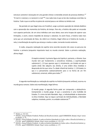 estrutura somente é alcançada em uma grande síntese e entendida através do processo dialético.187
“O real é o racional, e o racional é o real”188; isso nada mais é que as leis das mudanças ocorridas na
história. Tudo o que se verifica no plano do racional passa a ser efetivo no âmbito real.

        No período em que Hegel viveu em Frankfurt, surge a primeira aparição do método dialético
com a apreensão dos momentos da história, do tempo. Para ele, a história não pode ser encarada
num aspecto particular, de um único indivíduo com seus ideais; esse seria incapaz de superar suas
limitações, e assim, estaria impedido de alcançar o absoluto. Se assim fosse, a história nada mais
seria que um amontoado de fatos. Ao referir-se à história, Hegel refere-se à história do mundo, e
nela, à manifestação do espírito que alcança e realiza o saber, tornando mundo existente.

        A razão, enquanto realização do espírito teria ocorrido durante três vezes no percurso da
história: a primeira (enquanto importante tese) no mundo oriental. Sobre a primeira realização,
afirma Hegel:

                            O império oriental. A primeira figura do Espírito é, portanto, o Oriente. Esse
                            mundo tem por fundamento a consciência imediata, a espiritualidade
                            substancial [...] O que aparece aqui é, inicialmente, um Estado em que o
                            sujeito ainda não adquiriu seu direito, é uma ordem ética imediata e
                            desprovida de leis que reina. É a idade infantil da história. [...] O Estado é o
                            que é o pensamento substancialmente para si na forma de um fim
                            substancial, universal, válido para todos.189



        A segunda manifestação ou realização do espírito na história (enquanto antítese), ocorreu no
mundo greco-romano. Sobre esta manifestação, Hegel afirma:

                            O mundo grego. A segunda forma pode ser comparada a adolescência.
                            Compreende o mundo grego. O que a caracteriza é uma multidão de
                            Estados. É o reino da bela liberdade. Aqui, a individualidade se desenvolve
                            na ética imediata. Aqui se ergue o principio da individualidade, a liberdade
                            subjetiva, instalada, porém, na unidade substancial.190




187
     Ibidem, p. 162-163.
188
     HEGEL, Georg Wilhelm Friedrich, Prefácio da filosofia do direito. apud CORBISIER, Roland. Hegel: textos
    escolhidos. p. 18.
189
     HEGEL, Georg Wilhelm Friedrich, A razão na história (Introdução às Lições sobre a filosofia da história). p.
    279-296. apud CORBISIER, Roland. Hegel: textos escolhidos. p. 132-133.
190
     HEGEL, Georg Wilhelm Friedrich, A razão na história (Introdução às Lições sobre a filosofia da história). p.
    279-296. apud CORBISIER, Roland. Hegel: textos escolhidos. p. 137.
 