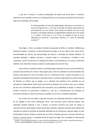 E, por fim, a terceira e a última manifestação do espírito (de forma plena e sintética),
referente ao seu contexto, ocorreu no mundo germânico ou na monarquia constitucional da Prússia.
Sobre essa realização, afirma Hegel:

                            O mundo germânico. O reino da subjetividade, sabendo-se a si mesma, é a
                            aurora do Espírito real [...] em que o princípio do Espírito desenvolveu-se
                            concretamente em um mundo. Esse mundo do Espírito real tem como
                            principio a conciliação absoluta da subjetividade existente para ela mesma
                            [...] o sujeito é livre para si e só é livre na medida em que se torna
                            adequado ao Universal e permanece essência. É o reino da liberdade
                            concreta.191



        Para Hegel, o único e verdadeiro método da exposição científica é o dialético. Método que
denomina simples e necessário ao desenvolvimento da lógica e de seu sistema, bem como toda a
Fenomenologia do espírito. Na demonstração da eficácia e perfeição do método dialético, dá
exemplos aplicados a objetos concretos: o primeiro deles é a consciência, e também o mais
importante; outros são descritos na Filosofia da história, caracterizada por um imenso movimento
dialético. Esse movimento origina-se desde o mundo grego até os dias de hoje.

        Como vimos no capítulo primeiro, a sociedade grega, baseando-se numa moral já tradicional,
possuíam pensamentos em comum; todos agiam para o bem da sociedade. As particularidades não
existiam; tudo girava em torno do Estado. Esse é o movimento inicial, o ponto de partida ou um
exemplo de sociedade ainda abstrata: momento da tese. A antítese surge devido ao questionamento
de Sócrates ao afirmar que os gregos, ou o indivíduo não poderiam ficar excluídos de um
pensamento independente. Antes havia uma harmonia baseada nos costumes, mas, com a antítese
de que uma consciência independente seria necessária, essa estabilidade se desfez. A antítese ao
primeiro momento foi justamente a Reforma e, com ela, o reconhecimento do indivíduo ou
consciência individual. O que era harmonia, ao quebrar-se, torna-se a verdadeira liberdade.

        Por se tratar de uma tríade, o segundo momento, ou a liberdade individual, também haveria
de ser negada ou tida como inadequada. Antes, uma harmonia, porém abstrata; depois, uma
liberdade, também abstrata. É com a síntese, ou terceiro momento que parte de ambos os
momentos seriam aproveitados e parte descartadas. Quando o segundo momento dessa dialética foi
colocado em prática (o principio da liberdade absoluta) ela se transformou, segundo Hegel, no caos
da Revolução Francesa. Ambos os momentos, por serem unilaterais, geraram o terceiro momento na
história, a grande síntese: a sociedade alemã da época de Hegel. Essa sociedade foi denominada
191
   HEGEL, Georg Wilhelm Friedrich, A razão na história (Introdução às Lições sobre a filosofia da história). p.
  279-296. apud CORBISIER, Roland. Hegel: textos escolhidos. p. 141-142.
 