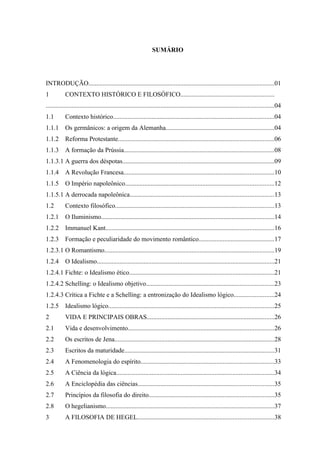 SUMÁRIO




INTRODUÇÃO...................................................................................................................01
1          CONTEXTO HISTÓRICO E FILOSÓFICO..........................................................
.............................................................................................................................................04
1.1        Contexto histórico....................................................................................................04
1.1.1      Os germânicos: a origem da Alemanha...................................................................04
1.1.2      Reforma Protestante................................................................................................06
1.1.3      A formação da Prússia.............................................................................................08
1.1.3.1 A guerra dos déspotas..............................................................................................09
1.1.4      A Revolução Francesa.............................................................................................10
1.1.5      O Império napoleônico............................................................................................12
1.1.5.1 A derrocada napoleônica.........................................................................................13
1.2        Contexto filosófico..................................................................................................13
1.2.1      O Iluminismo...........................................................................................................14
1.2.2      Immanuel Kant........................................................................................................16
1.2.3      Formação e peculiaridade do movimento romântico...............................................17
1.2.3.1 O Romantismo.........................................................................................................19
1.2.4      O Idealismo..............................................................................................................21
1.2.4.1 Fichte: o Idealismo ético..........................................................................................21
1.2.4.2 Schelling: o Idealismo objetivo...............................................................................23
1.2.4.3 Crítica a Fichte e a Schelling: a entronização do Idealismo lógico.........................24
1.2.5      Idealismo lógico......................................................................................................25
2          VIDA E PRINCIPAIS OBRAS...............................................................................26
2.1        Vida e desenvolvimento..........................................................................................26
2.2        Os escritos de Jena...................................................................................................28
2.3        Escritos da maturidade.............................................................................................31
2.4        A Fenomenologia do espírito..................................................................................33
2.5        A Ciência da lógica..................................................................................................34
2.6        A Enciclopédia das ciências....................................................................................35
2.7        Princípios da filosofia do direito.............................................................................35
2.8        O hegelianismo........................................................................................................37
3          A FILOSOFIA DE HEGEL....................................................................................38
 