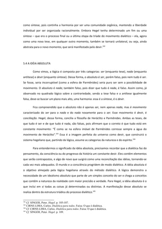 como síntese, pois continha a harmonia por ser uma comunidade orgânica, mantendo a liberdade
individual por ser organizada racionalmente. Embora Hegel tenha determinado um fim ou uma
síntese – que era o processo final ou a última etapa da tríade do movimento dialético – ela, agora
como uma nova tese, em qualquer outro momento, também se tornará unilateral, ou seja, ainda
abstrata para o novo momento, que será manifestado pelo devir.192




5.4 A IDÉIA ABSOLUTA

        Como vimos, a lógica é composta por três categorias: ser (enquanto tese), nada (enquanto
antítese) e devir (enquanto síntese). Dessa forma, o absoluto é ser, porém falso, pois nem tudo é ser.
Se fosse, seria incorruptível (como a esfera de Parmênides) seria puro ser sem a possibilidade de
movimento. O absoluto é nada; também falso, pois dizer que tudo é nada, é falso. Assim como, já
observado no quadrado lógico sobre a contrariedade, sendo a tese falsa e a antítese igualmente
falsa, deve-se buscar um plano mais alto, uma harmonia: essa é a síntese, é o devir.

        Fica compreendido que o absoluto não é apenas ser, nem apenas nada, mas é movimento
caracterizado do ser para o nada e do nada novamente para o ser. Esse movimento é devir, é
conciliação. Hegel, dessa forma, concilia a filosofia de Heráclito e Parmênides. Ambas as teses, de
que tudo é ser e de que tudo é nada, são falsas, pois afirmam que o correto é que tudo está em
constante movimento: “É como se na esfera imóvel de Parmênides corresse sempre a água do
movimento de Heráclito”.193 Essa é a imagem perfeita do universo como devir, que construirá o
sistema hegeliano que, partindo da lógica, assume as categorias da natureza e do espírito.194

        Para entendermos o significado da idéia absoluta, precisamos recordar que a dialética faz do
pensamento, da consciência ou do progresso da história um constante devir. Eles contêm elementos
que serão contrapostos, e algo de novo que surgirá como uma reconciliação das idéias, tornando-se
cada vez mais adequados. O mundo e a consciência progridem de modo dialético. A idéia absoluta é
o objetivo almejado pela lógica hegeliana através do método dialético. A lógica demonstra a
necessidade de um idealismo absoluto que parte de um simples conceito do ser e chega a conceitos
que contêm a natureza da realidade com maior precisão e verdade. Para Hegel, a idéia absoluta é o
que inclui em si todas as coisas já determinadas ou distintas. A manifestação desse absoluto se
realiza dentro da estrutura triádica do processo dialético.195


192
    Cf. SINGER, Peter. Hegel. p. 105-107.
193
    CIRNE-LIMA, Carlos. Dialética para todos. Faixa: O que é dialética.
194
    Cf. CIRNE-LIMA, Carlos. Dialética para todos. Faixa: O que é dialética.
195
    Cf. SINGER, Peter. Hegel. p. 109.
 