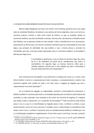 5.5 O NEGATIVO COMO MOMENTO DIALÉTICO QUE LEVA AO POSITIVO

        Mesmo Hegel dialogando com Kant, com Fichte e com Schelling, apresenta uma nova noção
sobre os conteúdos filosóficos. Ao elaborar o seu sistema, de forma enigmática, nova e com termos e
conceitos próprios, constitui a razão como motor da história, ou seja, as verdades, devido ao
movimento dialético, que são constituídas no tempo. Como já visto, não descarta as filosofias desses
três filósofos, mas as aprimora, dando um novo sentido: o devir; a filosofia do vir-a-ser, do processo.
É pelo fato de se afirmar que o ser está em constante movimento que há a necessidade de uma nova
lógica, cujo princípio de identidade não seja estático, e que a mesma possua o princípio da
contradição, para que o real seja sempre expressado; esse é o movimento dialético. A contradição é
definida por Hegel como:

                           A contradição é, geralmente, o que se afasta em primeiro lugar das coisas,
                           do ser e do verdadeiro em geral; diz-se, notadamente, que nada é o
                           contraditório. Em segundo lugar, ao inverso, fazem-na refluir para a
                           reflexão subjetiva, dizendo que é essa reflexão que põe a contradição à
                           força de relacionamento e de comparações.196



        Esse movimento de contradição é o que determina a mudança das coisas, ou a morte, como
afirma Goethe. A morte é a responsável por toda a mudança e, conseqüentemente, criadora. Esse
momento negativo está contido em todo o ser, bem como a negação da negação que será a
responsável por uma atual superação.197

        Em se tratando de negação, ou negatividade, essencial à continuidade do movimento, a
dialética também é o processo pelo qual as contradições geradas pela consciência e pela história são
resolvidas, ou seja, superadas. Essa resolução se dá a partir do momento do negativo. É o negativo
que obriga a razão a suprassumir, ou o suspender da contradição.198 Toda consciência, toda história
possui o ser, ou o que é, e a manifestação ou negação; possui a tese, a antítese e a síntese, a qual,
posteriormente, tornar-se-á uma nova tese. A verdade, assim, é determinada na coincidência entre
ambos: entre a tese e a antítese. O processo torna-se verdadeiramente dialético à medida que o ser
e a manifestação justapõem-se negativamente. O mais forte anula o mais fraco, mas não o aniquila,

196
    HEGEL, Georg Wilhelm Friedrich, Ciência da Lógica, Livro II, 1ª Seção, Cap. II, nota III. apud CORBISIER,
   Roland. Hegel: textos escolhidos. p. 59.
197
    Cf. ARANHA, Maria Lúcia de Arruda; MARTINS, Maria Helena Pires. Filosofando. p. 143.
198
    Cf. COOPER, David E. As Filosofias do mundo: uma introdução histórica. p. 336.
 
