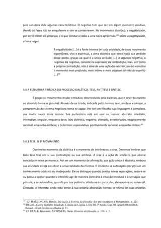 pois conserva dele algumas características. O negativo tem que ser em algum momento positivo,
devido às fazes não se aniquilarem e sim se conservarem. No movimento dialético, a negatividade,
por ser o motor do processo, é o que conduz a razão a uma nova apreensão.199 Sobre a negatividade,
afirma Hegel:

                           A negatividade [...] é a fonte interna de toda atividade, de todo movimento
                           espontâneo, vivo e espiritual, a alma dialética que extrai toda sua verdade
                           desse ponto, graças ao qual é a única verdade [...] O segundo negativo, o
                           negativo do negativo, consiste na supressão da contradição, mas, sim como
                           a própria contradição, não é obra de uma reflexão exterior, porém constitui
                           o momento mais profundo, mais intimo e mais objetivo da vida do espírito
                           [...]200




5.6 A ESTRUTURA TRIÁDICA DO PROCESSO DIALÉTICO: TESE, ANTÍTESE E SÍNTESE.

        É graças ao movimento circular e triádico, desenvolvido pela dialética, que o devir do espírito
ao absoluto torna-se possível. Através dessa tríade, indicada pelos termos tese, antítese e síntese, a
compreensão do sistema hegeliano torna-se capaz. Por ser um filósofo cuja linguagem é complexa,
usa muito pouco esses termos. Sua preferência está em usar os termos: abstrato, imediato,
intelectivo, singular, enquanto tese; lado dialético, negativo, alienado, exteriorizado, negativamente
racional, enquanto antítese; e os termos: especulativo, positivamente racional, enquanto síntese.201




5.6.1 TESE: O 1º MOVIMENTO

        O primeiro momento da dialética é o momento do intelecto ou a tese. Devemos lembrar que
toda tese traz em si sua contradição ou sua antítese. A tese é a ação do intelecto que abstrai
conceitos e neles permanece. Por ser um momento de afirmação, sua ação ainda é abstrata, embora
sua atividade esteja em obter a universalidade das formas. O intelecto se autosepara por possuir um
conhecimento abstrato ou inadequado. Ele se distingue quando produz novas separações; separa-se
ou passa a operar quando o intelecto age de maneira contrária à intuição imediata e à sensação que
possuía; e se autodefine, quando por sua potência, afasta-se do particular, elevando-se ao universal.
Contudo, o intelecto ainda está preso à sua própria abstração; tornou-se vítima de suas próprias



199
    Cf. MARCONDES, Danilo. Iniciação à história da filosofia: dos pré-socráticos a Wittgenstein. p. 221.
200
    HEGEL, Georg Wilhelm Friedrich, Ciência da Lógica, Livro III, 3ª Seção, Cap. III. apud CORBISIER,
   Roland. Hegel: textos escolhidos. p. 61.
201
    Cf. REALE, Giovanni; ANTISSERI, Dario. História da filosofia. p. 106. v. 5.
 