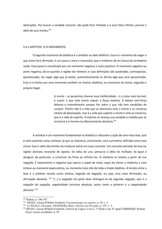 abstrações. Por buscar a verdade racional, não pode ficar limitado a e esse falso infinito, precisa ir
além de seus limites.202




5.6.2 ANTÍTESE: O 2º MOVIMENTO

        O segundo momento da dialética é a antítese ou lado dialético. Esse é o momento de negar o
que antes fora afirmado; é um passo a mais e necessário que o intelecto dá em busca da verdadeira
razão. Esse passo é constituído por um momento negativo e outro positivo. O momento negativo ou
parte negativa, dá-se quando a rigidez do intelecto e suas definições são quebradas, contrapostas,
questionadas. Ao negar algo que já existe, automaticamente se afirma algo que será apresentado.
Esse é o motivo por esse momento também se chamar dialético, ou momento da morte, segundo o
próprio Hegel.

                             A morte – se quisermos chamar essa inefetividade – é a coisa mais terrível;
                             e suster o que está morto requer a força máxima. A beleza sem-força
                             detesta o entendimento porque lhe cobra o que não tem condições de
                             cumprir. Porém não é a vida que se atemoriza ante a morte e se conserva
                             intacta da devastação, mas é a vida que suporta a morte e nela se conserva,
                             que é a vida do espírito. O espírito só alcança sua verdade à medida que se
                             encontra a si mesmo no dilaceramento absoluto.203



        A antítese é um momento fundamental na dialética e descreve a ação de uma nova tese, que
é vista somente como antítese, já que se relaciona, unicamente, com a primeira, definida como tese
inicial. Esse ir além dos limites do intelecto extrai um novo conceito. Um conceito extraído da tese ou
rigidez abstrata necessita de oposto. Da idéia de uno, pensa-se à idéia de múltiplo; da igual à
desigual, da particular, à universal; do finito ao infinito etc. O intelecto se mostra a partir de sua
negação. É exatamente o negativo que exerce o papel de mola, capaz de elevar o intelecto a uma
síntese ou momento especulativo, ou momento mais alto de toda a tríade dialética. A tensão entre a
tese e a antítese resulta numa síntese, negação da negação, ou seja, uma nova afirmação, ou
                      204
afirmação absoluta.         “[...] a negação em geral deve distinguir-se da segunda negação, que é a
negação da negação, negatividade concreta absoluta, assim como a primeira é a negatividade
abstrata”.205

202
    Ibidem, p. 106-107.
203
     HEGEL, Georg Wilhelm Friedrich. Fenomenologia do espírito. p. 38. v. I.
204
     Cf. REALE, Giovanni; ANTISSERI, Dario. História da Filosofia. p. 107. v. 5.
205
    HEGEL, Georg Wilhelm Friedrich, Ciência da Lógica, Livro I, 1ª Seção, Cap. II. apud CORBISIER, Roland.
   Hegel: textos escolhidos. p. 58.
 