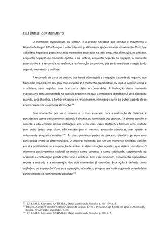 5.6.3 SÍNTESE: O 3º MOVIMENTO

        O momento especulativo, ou síntese, é a grande novidade que conduz e movimenta a
filosofia de Hegel. Filósofos que o antecederam, praticamente ignoraram esse movimento. Visto que
a dialética hegeliana possui seus três momentos ancorados na tese, enquanto afirmação, na antítese,
enquanto negação ou momento oposto, e na síntese, enquanto negação da negação, o momento
especulativo é a retomada, ou melhor, a reafirmação do positivo, que se dá mediante a negação do
segundo momento: a antítese.

        A retomada de parte do positivo que havia sido negada e a negação da parte do negativo que
havia sido imposta, em seu grau mais elevado, é o momento especulativo, ou seja, o superar, a tese e
a antítese, sem negá-las, mas tirar parte delas e conservá-las. A ilustração desse momento
especulativo será apresentada no capítulo seguinte, no qual a verdadeira liberdade só será alcançada
quando, pela dialética, o Senhor e Escravo se relacionarem, eliminando parte do outro, a ponto de se
encontrarem em sua própria afirmação.206

        Esse momento, por ser o terceiro e o mais esperado para a realização da dialética, é
considerado como positivamente racional; é síntese, ou identidade dos opostos. “A síntese contém e
salienta a não-verdade dessas abstrações: em si mesmas, essas abstrações formam uma unidade
com outra coisa, quer dizer, não existem por si mesmas, enquanto absolutas, mas apenas e
unicamente enquanto relativas”207 As duas primeiras partes do processo dialético geraram uma
contradição entre as determinações. O terceiro momento, por ser um momento sintético, contém
em si a positividade ou a superação de ambas as determinações opostas, que detêm o intelecto. O
momento positivamente racional se mostra como concreto e como totalidade, suspendendo ou
cessando a contradição gerada entre tese e antítese. Com esse momento, o momento especulativo
requer a retirada e a conservação dos dois momentos já ocorridos. Essa ação é definida como
aufheben, ou superação. Com essa superação, o intelecto atinge o seu limite e garante o verdadeiro
conhecimento: o conhecimento absoluto.208




206
    Cf. REALE, Giovanni; ANTISSERI, Dario. História da filosofia. p. 108-109. v. 5.
207
    HEGEL, Georg Wilhelm Friedrich, Ciência da Lógica, Livro I, 1ª Seção, Cap. I, nota III. apud CORBISIER,
   Roland. Hegel: textos escolhidos. p. 57.
208
    Cf. REALE, Giovanni; ANTISSERI, Dario. História da filosofia. p. 108. v. 5.
 