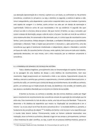 sua abstração (apresentação de si mesma), sujeitam-se a um duelo, ou confrontam-se. Na primeira
consciência, a essência é o ser-para-si, ou seja, o domínio; na segunda, a essência é apenas a vida.
Uma é independente, outra dependente. Lutam entre si expondo todo o seu ser imediato. A primeira
está repleta de coragem: é o Senhor; aceita arriscar sua vida por um desejo de dominação e
superioridade. Coloca-se acima de suas necessidades e de sua existência. A segunda não quer
arriscar sua vida: é o Escravo; deixa-se vencer, não quer morrer. O Senhor, ou seja, o vencedor, por
conter o desejo de dominação, poupa a vida do outro: o Escravo. Faz dele um sinal de sua vitória e
única testemunha dela: foi conservado e não eliminado, pois, é o único capaz de reconhecê-lo como
Senhor, como consciência. Ambos desejam a liberdade, a verdadeira liberdade que os possibilitarão
contemplar o Absoluto. Todo o trajeto que percorrem é necessário e, após percorrê-lo, uma das
consciências que agora é totalmente imediatizada e independente, adquire a liberdade e caminha
em busca da razão. Os conceitos Senhor e Escravo, neste capítulo, bem como em todo este trabalho,
aparecerão destacados, em suas iniciais, com a letra maiúscula, por se referirem unicamente à
consciência.




6.1 A PARÁBOLA DO SENHOR E DO ESCRAVO NA HISTÓRIA
           Toda a dialética hegeliana, principalmente vista na Fenomenologia do espírito, fundamenta-
se na passagem de uma dialética do desejo a uma dialética do reconhecimento. Com esse
movimento, Hegel proporcionará um movimento a todo o seu sistema. Especialmente através da
dialética, marcará o caminho que, primeiro e especialmente, o homem ocidental deverá percorrer: o
caminho da razão; um caminho que o conduz do desejo ao reconhecimento, da servidão ao senhorio;
porém, um senhorio que se impõe através do medo, da obediência e da servidão, do trabalho, para
que alcance a verdadeira liberdade que se encontra no interior da escravidão.

           O Senhor ou Escravo, ou senhorio e servidão, são dois termos dialéticos usados por Hegel
para o movimento do reconhecimento das consciências através da superação da contradição que há
entre elas. Esse movimento é a luta de vida ou morte, uma luta em busca da liberdade. “Trata-se de
desenrolar o fio dialético da experiência que mostra na ‘duplicação’ da consciência-de-si em si
mesma – ou no seu situar-se em face de outra consciência-de-si – o resultado dialético e, portanto, o
fundamento da consciência do objeto”.209 A dialética do Senhor e do Escravo é uma experiência que
o mundo todo deverá realizar. Primeiramente, coube ao homem ocidental desenvolver essa
realização, situar-se frente à sua história, obtendo o lugar em seu tempo e, principalmente, conhecer
a face misteriosa do saber científico, ou seja, a partir de um processo dialético-histórico, pensar-se

209
      VAZ, Henrique Cláudio de Lima. Introdução. In: Fenomenologia do espírito. p. 23.
 