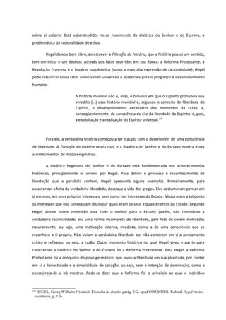 sobre si próprio. Está subentendido, nesse movimento da dialética do Senhor e do Escravo, a
problemática da racionalidade do ethos.

       Hegel deixou bem claro, ao escrever a Filosofia da história, que a história possui um sentido;
tem um início e um destino. Através dos fatos ocorridos em sua época: a Reforma Protestante, a
Revolução Francesa e o Império napoleônico (como a mais alta expressão de racionalidade), Hegel
pôde classificar esses fatos como sendo universais e essenciais para o progresso e desenvolvimento
humano:

                          A história mundial não é, aliás, o tribunal em que o Espírito pronuncia seu
                          veredito [...] essa história mundial é, segundo o conceito de liberdade do
                          Espírito, o desenvolvimento necessário dos momentos da razão, e,
                          conseqüentemente, da consciência de si e da liberdade do Espírito: é, pois,
                          a explicitação e a realização do Espírito universal.210



       Para ele, a verdadeira história começou a ser traçada com o desenvolver de uma consciência
de liberdade. A Filosofia da história relata isso, e a dialética do Senhor e do Escravo mostra esses
acontecimentos de modo enigmático.

       A dialética hegeliana do Senhor e do Escravo está fundamentada nos acontecimentos
históricos, principalmente os vividos por Hegel. Para definir o processo e reconhecimento de
libertação que a parábola contém, Hegel apresenta alguns exemplos. Primeiramente, para
caracterizar a falta da verdadeira liberdade, descreve a vida dos gregos. Eles costumavam pensar em
si mesmos, em seus próprios interesses, bem como nos interesses do Estado. Misturavam a tal ponto
os interesses que não conseguiam distinguir quais eram os seus e quais eram os do Estado. Segundo
Hegel, viviam numa prontidão para fazer o melhor para o Estado; porém, não continham a
verdadeira racionalidade; era uma forma incompleta de liberdade, pelo fato de serem motivados
naturalmente, ou seja, uma motivação interna, imediata, como a de uma consciência que se
reconhece a si própria. Não viviam a verdadeira liberdade por não conterem em si o pensamento
crítico e reflexivo, ou seja, a razão. Outro momento histórico no qual Hegel viveu e partiu para
caracterizar a dialética do Senhor e do Escravo foi a Reforma Protestante. Para Hegel, a Reforma
Protestante foi a conquista do povo germânico, que viveu a liberdade em sua plenitude, por conter
em si a honestidade e a simplicidade de coração, ou seja, sem a intenção de dominação, como a
consciência-de-si irá mostrar. Pode-se dizer que a Reforma foi o princípio ao qual o indivíduo



210
  HEGEL, Georg Wilhelm Friedrich, Filosofia do direito, parág. 342. apud CORBISIER, Roland. Hegel: textos
 escolhidos. p. 126.
 